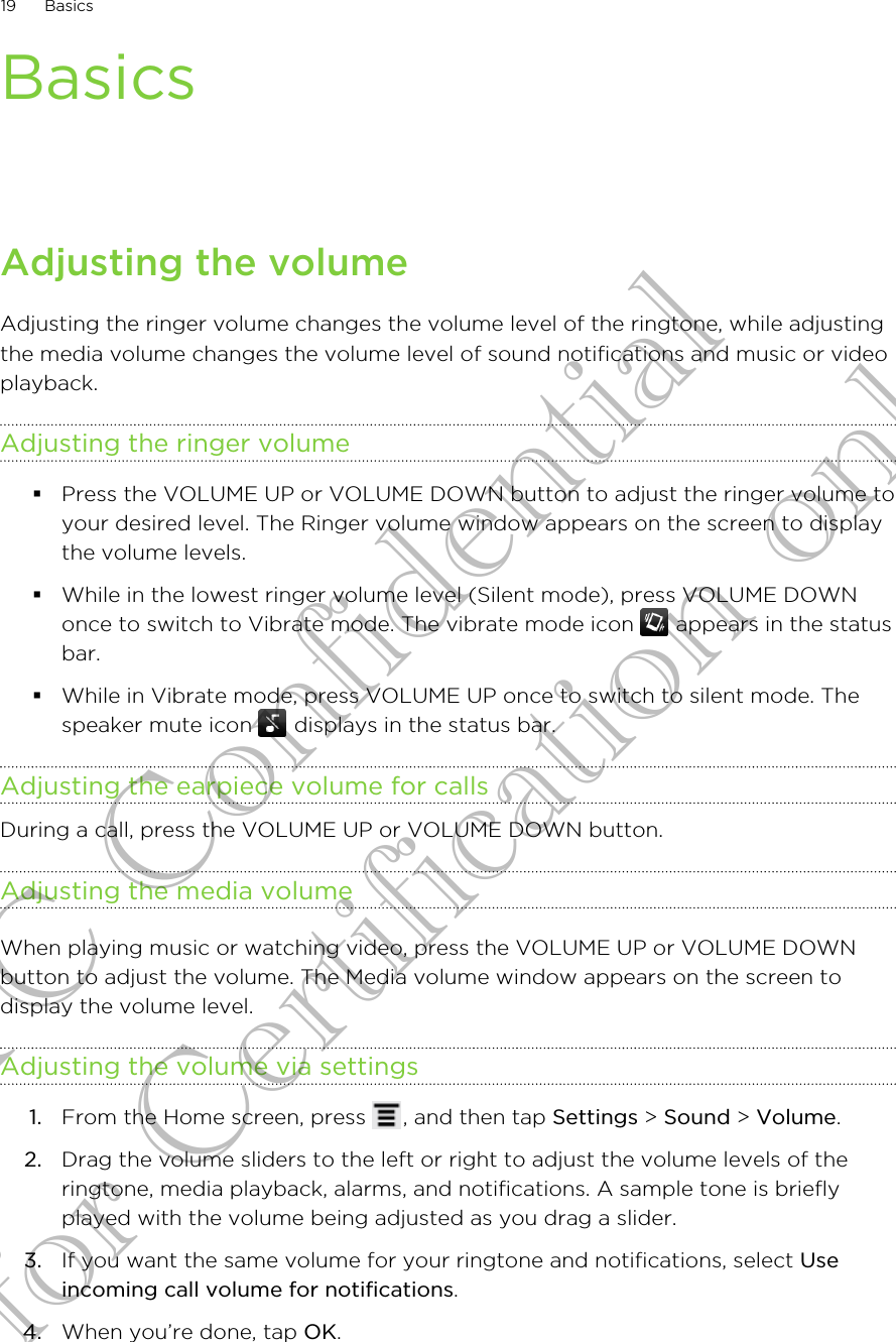 BasicsAdjusting the volumeAdjusting the ringer volume changes the volume level of the ringtone, while adjustingthe media volume changes the volume level of sound notifications and music or videoplayback.Adjusting the ringer volume§Press the VOLUME UP or VOLUME DOWN button to adjust the ringer volume toyour desired level. The Ringer volume window appears on the screen to displaythe volume levels.§While in the lowest ringer volume level (Silent mode), press VOLUME DOWNonce to switch to Vibrate mode. The vibrate mode icon   appears in the statusbar.§While in Vibrate mode, press VOLUME UP once to switch to silent mode. Thespeaker mute icon   displays in the status bar.Adjusting the earpiece volume for callsDuring a call, press the VOLUME UP or VOLUME DOWN button.Adjusting the media volumeWhen playing music or watching video, press the VOLUME UP or VOLUME DOWNbutton to adjust the volume. The Media volume window appears on the screen todisplay the volume level.Adjusting the volume via settings1. From the Home screen, press  , and then tap Settings &gt; Sound &gt; Volume.2. Drag the volume sliders to the left or right to adjust the volume levels of theringtone, media playback, alarms, and notifications. A sample tone is brieflyplayed with the volume being adjusted as you drag a slider.3. If you want the same volume for your ringtone and notifications, select Useincoming call volume for notifications.4. When you’re done, tap OK.19 BasicsHTC Confidential for Certification only