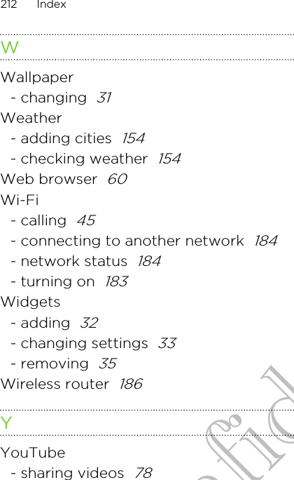 WWallpaper- changing  31Weather- adding cities  154- checking weather  154Web browser  60Wi-Fi- calling  45- connecting to another network  184- network status  184- turning on  183Widgets- adding  32- changing settings  33- removing  35Wireless router  186YYouTube- sharing videos  78212 IndexHTC Confidential for Certification only