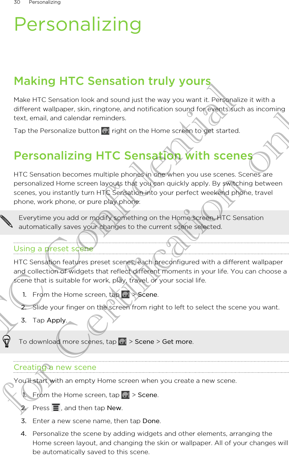 PersonalizingMaking HTC Sensation truly yoursMake HTC Sensation look and sound just the way you want it. Personalize it with adifferent wallpaper, skin, ringtone, and notification sound for events such as incomingtext, email, and calendar reminders.Tap the Personalize button   right on the Home screen to get started.Personalizing HTC Sensation with scenesHTC Sensation becomes multiple phones in one when you use scenes. Scenes arepersonalized Home screen layouts that you can quickly apply. By switching betweenscenes, you instantly turn HTC Sensation into your perfect weekend phone, travelphone, work phone, or pure play phone.Everytime you add or modify something on the Home screen, HTC Sensationautomatically saves your changes to the current scene selected.Using a preset sceneHTC Sensation features preset scenes, each preconfigured with a different wallpaperand collection of widgets that reflect different moments in your life. You can choose ascene that is suitable for work, play, travel, or your social life.1. From the Home screen, tap   &gt; Scene.2. Slide your finger on the screen from right to left to select the scene you want.3. Tap Apply.To download more scenes, tap   &gt; Scene &gt; Get more.Creating a new sceneYou’ll start with an empty Home screen when you create a new scene.1. From the Home screen, tap   &gt; Scene.2. Press  , and then tap New.3. Enter a new scene name, then tap Done.4. Personalize the scene by adding widgets and other elements, arranging theHome screen layout, and changing the skin or wallpaper. All of your changes willbe automatically saved to this scene.30 PersonalizingHTC Confidential for Certification only