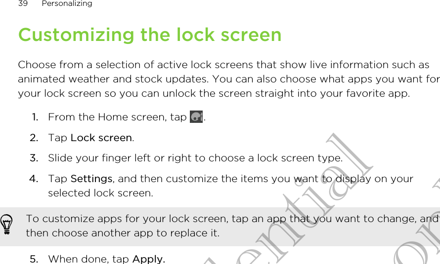 Customizing the lock screenChoose from a selection of active lock screens that show live information such asanimated weather and stock updates. You can also choose what apps you want foryour lock screen so you can unlock the screen straight into your favorite app.1. From the Home screen, tap  .2. Tap Lock screen.3. Slide your finger left or right to choose a lock screen type.4. Tap Settings, and then customize the items you want to display on yourselected lock screen. To customize apps for your lock screen, tap an app that you want to change, andthen choose another app to replace it.5. When done, tap Apply.39 PersonalizingHTC Confidential for Certification only