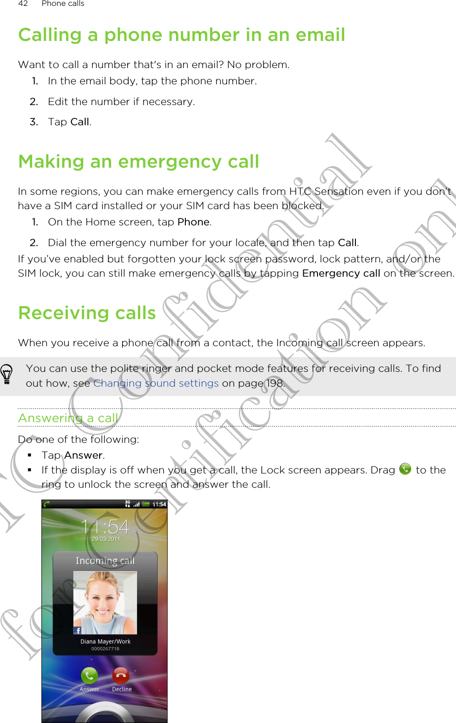 Calling a phone number in an emailWant to call a number that&apos;s in an email? No problem.1. In the email body, tap the phone number.2. Edit the number if necessary.3. Tap Call.Making an emergency callIn some regions, you can make emergency calls from HTC Sensation even if you don’thave a SIM card installed or your SIM card has been blocked.1. On the Home screen, tap Phone.2. Dial the emergency number for your locale, and then tap Call.If you’ve enabled but forgotten your lock screen password, lock pattern, and/or theSIM lock, you can still make emergency calls by tapping Emergency call on the screen.Receiving callsWhen you receive a phone call from a contact, the Incoming call screen appears.You can use the polite ringer and pocket mode features for receiving calls. To findout how, see Changing sound settings on page 198.Answering a callDo one of the following:§Tap Answer.§If the display is off when you get a call, the Lock screen appears. Drag   to thering to unlock the screen and answer the call.42 Phone callsHTC Confidential for Certification only