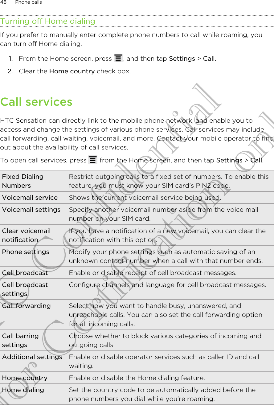 Turning off Home dialingIf you prefer to manually enter complete phone numbers to call while roaming, youcan turn off Home dialing.1. From the Home screen, press  , and then tap Settings &gt; Call.2. Clear the Home country check box.Call servicesHTC Sensation can directly link to the mobile phone network, and enable you toaccess and change the settings of various phone services. Call services may includecall forwarding, call waiting, voicemail, and more. Contact your mobile operator to findout about the availability of call services.To open call services, press   from the Home screen, and then tap Settings &gt; Call.Fixed DialingNumbersRestrict outgoing calls to a fixed set of numbers. To enable thisfeature, you must know your SIM card’s PIN2 code.Voicemail service Shows the current voicemail service being used.Voicemail settings Specify another voicemail number aside from the voice mailnumber on your SIM card.Clear voicemailnotificationIf you have a notification of a new voicemail, you can clear thenotification with this option.Phone settings Modify your phone settings such as automatic saving of anunknown contact number when a call with that number ends.Cell broadcast Enable or disable receipt of cell broadcast messages.Cell broadcastsettingsConfigure channels and language for cell broadcast messages.Call forwarding Select how you want to handle busy, unanswered, andunreachable calls. You can also set the call forwarding optionfor all incoming calls.Call barringsettingsChoose whether to block various categories of incoming andoutgoing calls.Additional settings Enable or disable operator services such as caller ID and callwaiting.Home country Enable or disable the Home dialing feature.Home dialing Set the country code to be automatically added before thephone numbers you dial while you&apos;re roaming.48 Phone callsHTC Confidential for Certification only