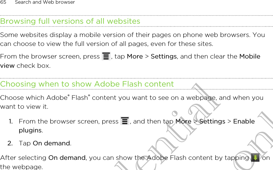 Browsing full versions of all websitesSome websites display a mobile version of their pages on phone web browsers. Youcan choose to view the full version of all pages, even for these sites.From the browser screen, press  , tap More &gt; Settings, and then clear the Mobileview check box.Choosing when to show Adobe Flash contentChoose which Adobe® Flash® content you want to see on a webpage, and when youwant to view it.1. From the browser screen, press  , and then tap More &gt; Settings &gt; Enableplugins.2. Tap On demand.After selecting On demand, you can show the Adobe Flash content by tapping   onthe webpage.65 Search and Web browserHTC Confidential for Certification only