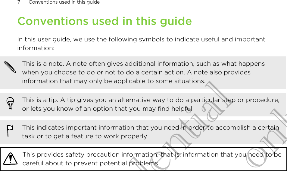 Conventions used in this guideIn this user guide, we use the following symbols to indicate useful and importantinformation:This is a note. A note often gives additional information, such as what happenswhen you choose to do or not to do a certain action. A note also providesinformation that may only be applicable to some situations.This is a tip. A tip gives you an alternative way to do a particular step or procedure,or lets you know of an option that you may find helpful.This indicates important information that you need in order to accomplish a certaintask or to get a feature to work properly.This provides safety precaution information, that is, information that you need to becareful about to prevent potential problems.7 Conventions used in this guideHTC Confidential for Certification only