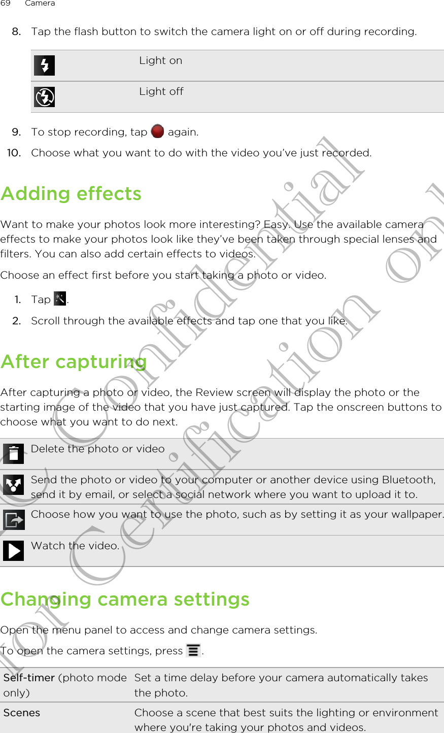 8. Tap the flash button to switch the camera light on or off during recording.Light onLight off9. To stop recording, tap   again.10. Choose what you want to do with the video you’ve just recorded.Adding effectsWant to make your photos look more interesting? Easy. Use the available cameraeffects to make your photos look like they’ve been taken through special lenses andfilters. You can also add certain effects to videos.Choose an effect first before you start taking a photo or video.1. Tap  .2. Scroll through the available effects and tap one that you like.After capturingAfter capturing a photo or video, the Review screen will display the photo or thestarting image of the video that you have just captured. Tap the onscreen buttons tochoose what you want to do next.Delete the photo or videoSend the photo or video to your computer or another device using Bluetooth,send it by email, or select a social network where you want to upload it to.Choose how you want to use the photo, such as by setting it as your wallpaper.Watch the video.Changing camera settingsOpen the menu panel to access and change camera settings.To open the camera settings, press  .Self-timer (photo modeonly)Set a time delay before your camera automatically takesthe photo.Scenes Choose a scene that best suits the lighting or environmentwhere you&apos;re taking your photos and videos.69 CameraHTC Confidential for Certification only