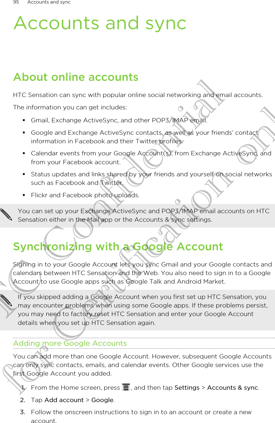 Accounts and syncAbout online accountsHTC Sensation can sync with popular online social networking and email accounts.The information you can get includes:§Gmail, Exchange ActiveSync, and other POP3/IMAP email.§Google and Exchange ActiveSync contacts, as well as your friends’ contactinformation in Facebook and their Twitter profiles.§Calendar events from your Google Account(s), from Exchange ActiveSync, andfrom your Facebook account.§Status updates and links shared by your friends and yourself on social networkssuch as Facebook and Twitter.§Flickr and Facebook photo uploads.You can set up your Exchange ActiveSync and POP3/IMAP email accounts on HTCSensation either in the Mail app or the Accounts &amp; sync settings.Synchronizing with a Google AccountSigning in to your Google Account lets you sync Gmail and your Google contacts andcalendars between HTC Sensation and the Web. You also need to sign in to a GoogleAccount to use Google apps such as Google Talk and Android Market.If you skipped adding a Google Account when you first set up HTC Sensation, youmay encounter problems when using some Google apps. If these problems persist,you may need to factory reset HTC Sensation and enter your Google Accountdetails when you set up HTC Sensation again.Adding more Google AccountsYou can add more than one Google Account. However, subsequent Google Accountscan only sync contacts, emails, and calendar events. Other Google services use thefirst Google Account you added.1. From the Home screen, press  , and then tap Settings &gt; Accounts &amp; sync.2. Tap Add account &gt; Google.3. Follow the onscreen instructions to sign in to an account or create a newaccount.95 Accounts and syncHTC Confidential for Certification only