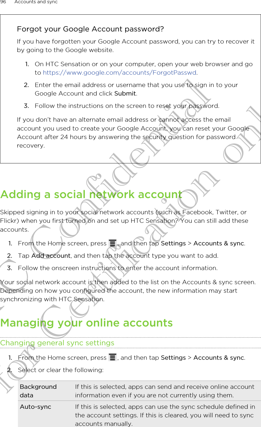 Forgot your Google Account password?If you have forgotten your Google Account password, you can try to recover itby going to the Google website.1. On HTC Sensation or on your computer, open your web browser and goto https://www.google.com/accounts/ForgotPasswd.2. Enter the email address or username that you use to sign in to yourGoogle Account and click Submit.3. Follow the instructions on the screen to reset your password.If you don’t have an alternate email address or cannot access the emailaccount you used to create your Google Account, you can reset your GoogleAccount after 24 hours by answering the security question for passwordrecovery.Adding a social network accountSkipped signing in to your social network accounts (such as Facebook, Twitter, orFlickr) when you first turned on and set up HTC Sensation? You can still add theseaccounts.1. From the Home screen, press  , and then tap Settings &gt; Accounts &amp; sync.2. Tap Add account, and then tap the account type you want to add.3. Follow the onscreen instructions to enter the account information.Your social network account is then added to the list on the Accounts &amp; sync screen.Depending on how you configured the account, the new information may startsynchronizing with HTC Sensation.Managing your online accountsChanging general sync settings1. From the Home screen, press  , and then tap Settings &gt; Accounts &amp; sync.2. Select or clear the following:BackgrounddataIf this is selected, apps can send and receive online accountinformation even if you are not currently using them.Auto-sync If this is selected, apps can use the sync schedule defined inthe account settings. If this is cleared, you will need to syncaccounts manually.96 Accounts and syncHTC Confidential for Certification only