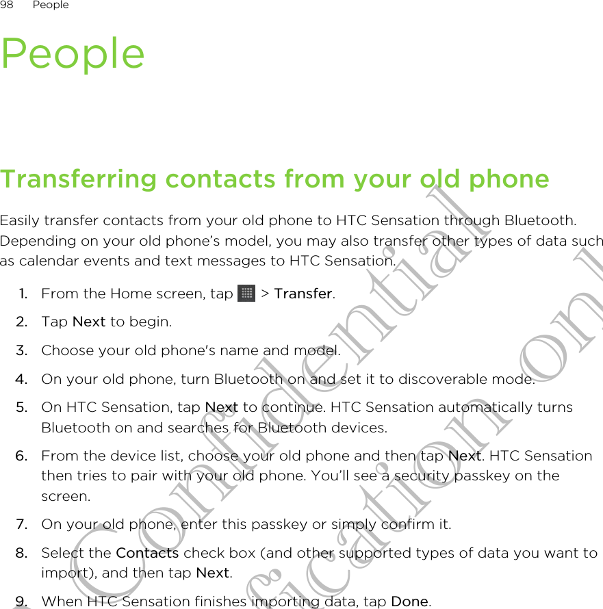 PeopleTransferring contacts from your old phoneEasily transfer contacts from your old phone to HTC Sensation through Bluetooth.Depending on your old phone’s model, you may also transfer other types of data suchas calendar events and text messages to HTC Sensation.1. From the Home screen, tap   &gt; Transfer.2. Tap Next to begin.3. Choose your old phone&apos;s name and model.4. On your old phone, turn Bluetooth on and set it to discoverable mode.5. On HTC Sensation, tap Next to continue. HTC Sensation automatically turnsBluetooth on and searches for Bluetooth devices.6. From the device list, choose your old phone and then tap Next. HTC Sensationthen tries to pair with your old phone. You’ll see a security passkey on thescreen.7. On your old phone, enter this passkey or simply confirm it.8. Select the Contacts check box (and other supported types of data you want toimport), and then tap Next.9. When HTC Sensation finishes importing data, tap Done.98 PeopleHTC Confidential for Certification only