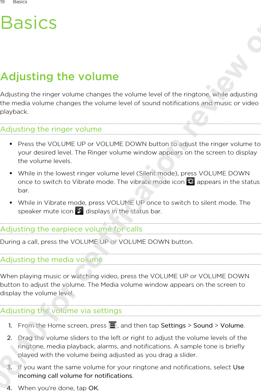 BasicsAdjusting the volumeAdjusting the ringer volume changes the volume level of the ringtone, while adjustingthe media volume changes the volume level of sound notifications and music or videoplayback.Adjusting the ringer volume§Press the VOLUME UP or VOLUME DOWN button to adjust the ringer volume toyour desired level. The Ringer volume window appears on the screen to displaythe volume levels.§While in the lowest ringer volume level (Silent mode), press VOLUME DOWNonce to switch to Vibrate mode. The vibrate mode icon   appears in the statusbar.§While in Vibrate mode, press VOLUME UP once to switch to silent mode. Thespeaker mute icon   displays in the status bar.Adjusting the earpiece volume for callsDuring a call, press the VOLUME UP or VOLUME DOWN button.Adjusting the media volumeWhen playing music or watching video, press the VOLUME UP or VOLUME DOWNbutton to adjust the volume. The Media volume window appears on the screen todisplay the volume level.Adjusting the volume via settings1. From the Home screen, press  , and then tap Settings &gt; Sound &gt; Volume.2. Drag the volume sliders to the left or right to adjust the volume levels of theringtone, media playback, alarms, and notifications. A sample tone is brieflyplayed with the volume being adjusted as you drag a slider.3. If you want the same volume for your ringtone and notifications, select Useincoming call volume for notifications.4. When you’re done, tap OK.19 Basics2011/08/10 for certification review only