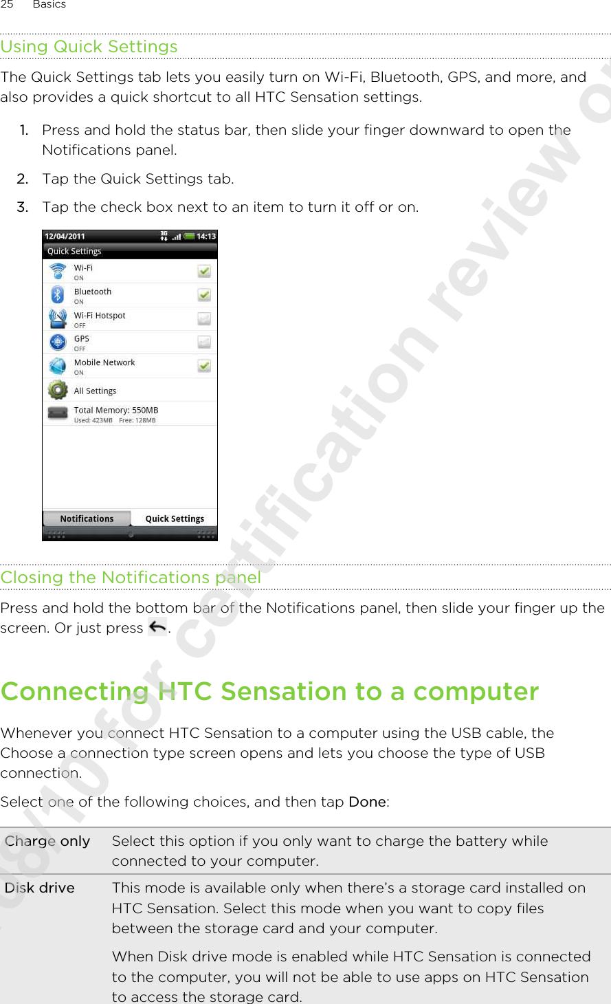 Using Quick SettingsThe Quick Settings tab lets you easily turn on Wi-Fi, Bluetooth, GPS, and more, andalso provides a quick shortcut to all HTC Sensation settings.1. Press and hold the status bar, then slide your finger downward to open theNotifications panel.2. Tap the Quick Settings tab.3. Tap the check box next to an item to turn it off or on. Closing the Notifications panelPress and hold the bottom bar of the Notifications panel, then slide your finger up thescreen. Or just press  .Connecting HTC Sensation to a computerWhenever you connect HTC Sensation to a computer using the USB cable, theChoose a connection type screen opens and lets you choose the type of USBconnection.Select one of the following choices, and then tap Done:Charge only Select this option if you only want to charge the battery whileconnected to your computer.Disk drive This mode is available only when there’s a storage card installed onHTC Sensation. Select this mode when you want to copy filesbetween the storage card and your computer.When Disk drive mode is enabled while HTC Sensation is connectedto the computer, you will not be able to use apps on HTC Sensationto access the storage card.25 Basics2011/08/10 for certification review only