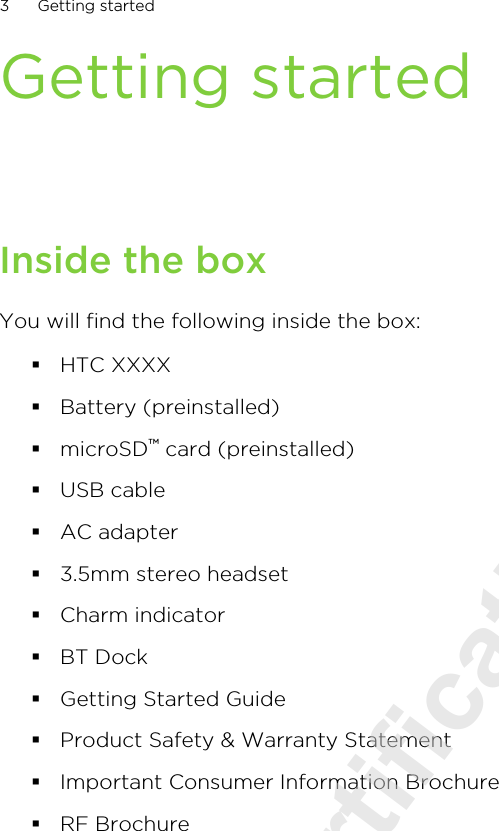 Getting startedInside the boxYou will find the following inside the box:§HTC XXXX§Battery (preinstalled)§microSD™ card (preinstalled)§USB cable§AC adapter§3.5mm stereo headset§Charm indicator§BT Dock§Getting Started Guide§Product Safety &amp; Warranty Statement§Important Consumer Information Brochure§RF Brochure3 Getting started2011/08/10 for certification review only