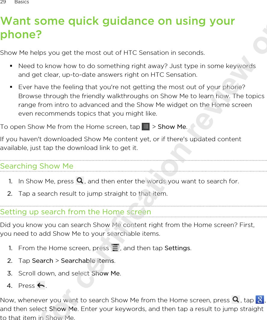 Want some quick guidance on using yourphone?Show Me helps you get the most out of HTC Sensation in seconds.§Need to know how to do something right away? Just type in some keywordsand get clear, up-to-date answers right on HTC Sensation.§Ever have the feeling that you&apos;re not getting the most out of your phone?Browse through the friendly walkthroughs on Show Me to learn how. The topicsrange from intro to advanced and the Show Me widget on the Home screeneven recommends topics that you might like.To open Show Me from the Home screen, tap   &gt; Show Me.If you haven&apos;t downloaded Show Me content yet, or if there&apos;s updated contentavailable, just tap the download link to get it.Searching Show Me1. In Show Me, press  , and then enter the words you want to search for.2. Tap a search result to jump straight to that item.Setting up search from the Home screenDid you know you can search Show Me content right from the Home screen? First,you need to add Show Me to your searchable items.1. From the Home screen, press  , and then tap Settings.2. Tap Search &gt; Searchable items.3. Scroll down, and select Show Me.4. Press  .Now, whenever you want to search Show Me from the Home screen, press  , tap  ,and then select Show Me. Enter your keywords, and then tap a result to jump straightto that item in Show Me.29 Basics2011/08/10 for certification review only
