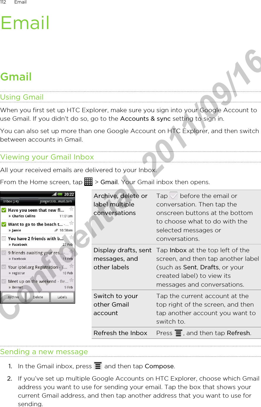 EmailGmailUsing GmailWhen you first set up HTC Explorer, make sure you sign into your Google Account touse Gmail. If you didn’t do so, go to the Accounts &amp; sync setting to sign in.You can also set up more than one Google Account on HTC Explorer, and then switchbetween accounts in Gmail.Viewing your Gmail InboxAll your received emails are delivered to your Inbox.From the Home screen, tap   &gt; Gmail. Your Gmail inbox then opens.Archive, delete orlabel multipleconversationsTap   before the email orconversation. Then tap theonscreen buttons at the bottomto choose what to do with theselected messages orconversations.Display drafts, sentmessages, andother labelsTap Inbox at the top left of thescreen, and then tap another label(such as Sent, Drafts, or yourcreated label) to view itsmessages and conversations.Switch to yourother GmailaccountTap the current account at thetop right of the screen, and thentap another account you want toswitch to.Refresh the Inbox Press  , and then tap Refresh.Sending a new message1. In the Gmail inbox, press   and then tap Compose.2. If you’ve set up multiple Google Accounts on HTC Explorer, choose which Gmailaddress you want to use for sending your email. Tap the box that shows yourcurrent Gmail address, and then tap another address that you want to use forsending.112 EmailHTC Confidential  2011/09/16 