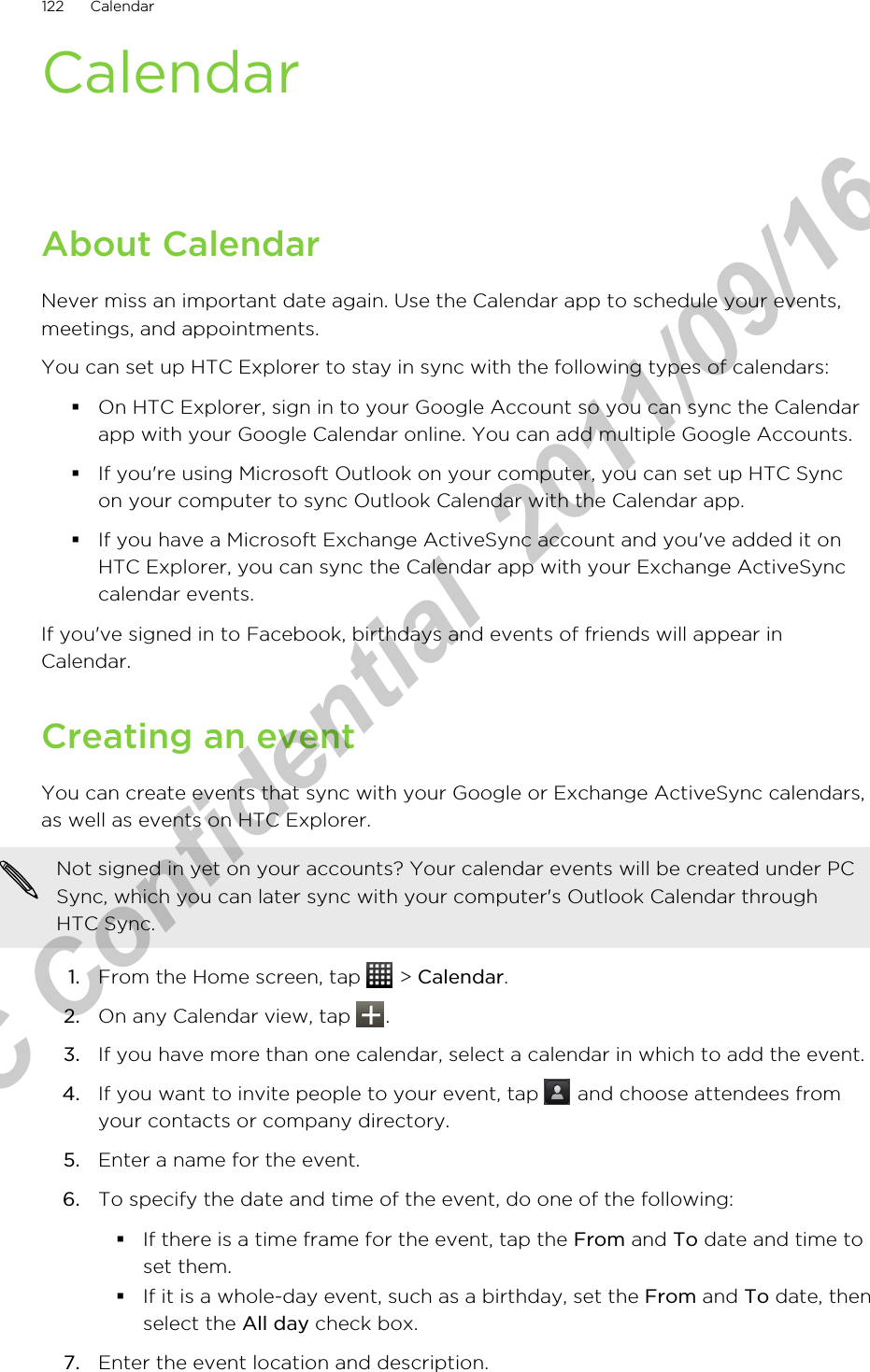 CalendarAbout CalendarNever miss an important date again. Use the Calendar app to schedule your events,meetings, and appointments.You can set up HTC Explorer to stay in sync with the following types of calendars:§On HTC Explorer, sign in to your Google Account so you can sync the Calendarapp with your Google Calendar online. You can add multiple Google Accounts.§If you&apos;re using Microsoft Outlook on your computer, you can set up HTC Syncon your computer to sync Outlook Calendar with the Calendar app.§If you have a Microsoft Exchange ActiveSync account and you&apos;ve added it onHTC Explorer, you can sync the Calendar app with your Exchange ActiveSynccalendar events.If you&apos;ve signed in to Facebook, birthdays and events of friends will appear inCalendar.Creating an eventYou can create events that sync with your Google or Exchange ActiveSync calendars,as well as events on HTC Explorer.Not signed in yet on your accounts? Your calendar events will be created under PCSync, which you can later sync with your computer&apos;s Outlook Calendar throughHTC Sync.1. From the Home screen, tap   &gt; Calendar.2. On any Calendar view, tap  .3. If you have more than one calendar, select a calendar in which to add the event.4. If you want to invite people to your event, tap   and choose attendees fromyour contacts or company directory.5. Enter a name for the event.6. To specify the date and time of the event, do one of the following:§If there is a time frame for the event, tap the From and To date and time toset them.§If it is a whole-day event, such as a birthday, set the From and To date, thenselect the All day check box.7. Enter the event location and description.122 CalendarHTC Confidential  2011/09/16 