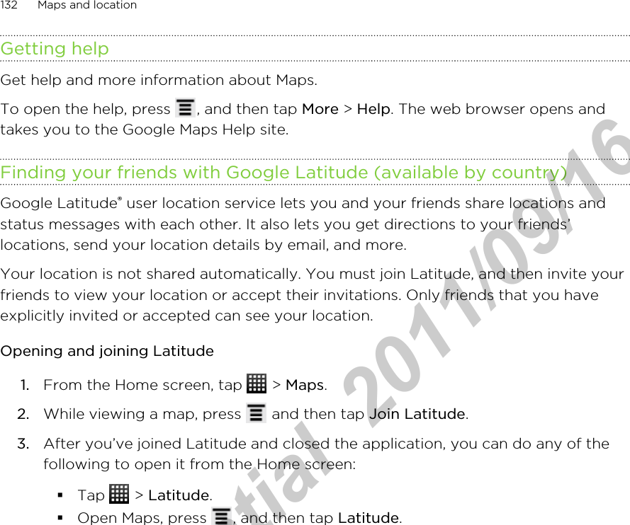 Getting helpGet help and more information about Maps.To open the help, press  , and then tap More &gt; Help. The web browser opens andtakes you to the Google Maps Help site.Finding your friends with Google Latitude (available by country)Google Latitude® user location service lets you and your friends share locations andstatus messages with each other. It also lets you get directions to your friends’locations, send your location details by email, and more.Your location is not shared automatically. You must join Latitude, and then invite yourfriends to view your location or accept their invitations. Only friends that you haveexplicitly invited or accepted can see your location.Opening and joining Latitude1. From the Home screen, tap   &gt; Maps.2. While viewing a map, press   and then tap Join Latitude.3. After you’ve joined Latitude and closed the application, you can do any of thefollowing to open it from the Home screen:§Tap   &gt; Latitude.§Open Maps, press  , and then tap Latitude.132 Maps and locationHTC Confidential  2011/09/16 