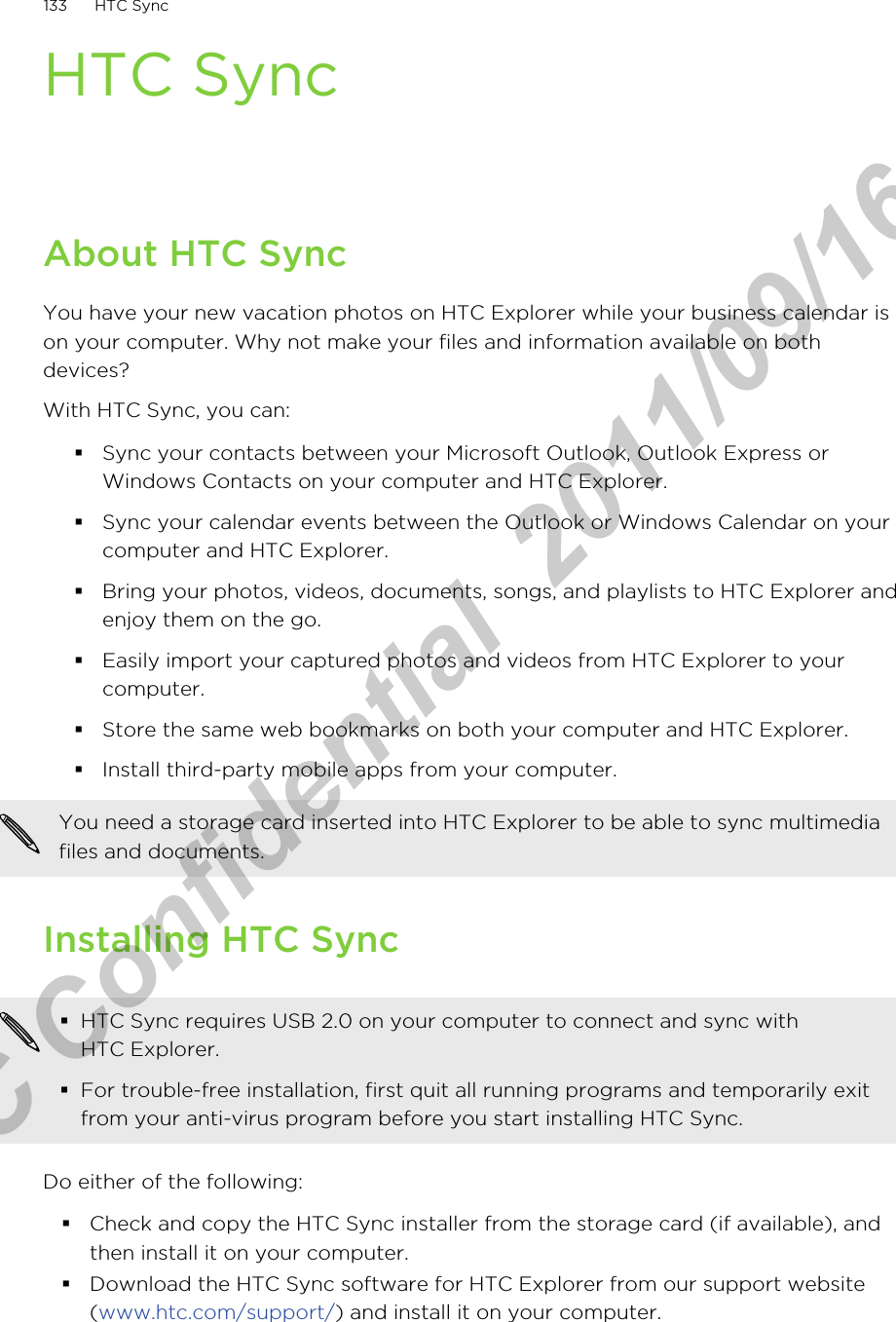 HTC SyncAbout HTC SyncYou have your new vacation photos on HTC Explorer while your business calendar ison your computer. Why not make your files and information available on bothdevices?With HTC Sync, you can:§Sync your contacts between your Microsoft Outlook, Outlook Express orWindows Contacts on your computer and HTC Explorer.§Sync your calendar events between the Outlook or Windows Calendar on yourcomputer and HTC Explorer.§Bring your photos, videos, documents, songs, and playlists to HTC Explorer andenjoy them on the go.§Easily import your captured photos and videos from HTC Explorer to yourcomputer.§Store the same web bookmarks on both your computer and HTC Explorer.§Install third-party mobile apps from your computer.You need a storage card inserted into HTC Explorer to be able to sync multimediafiles and documents.Installing HTC Sync§HTC Sync requires USB 2.0 on your computer to connect and sync withHTC Explorer.§For trouble-free installation, first quit all running programs and temporarily exitfrom your anti-virus program before you start installing HTC Sync.Do either of the following:§Check and copy the HTC Sync installer from the storage card (if available), andthen install it on your computer.§Download the HTC Sync software for HTC Explorer from our support website(www.htc.com/support/) and install it on your computer.133 HTC SyncHTC Confidential  2011/09/16 