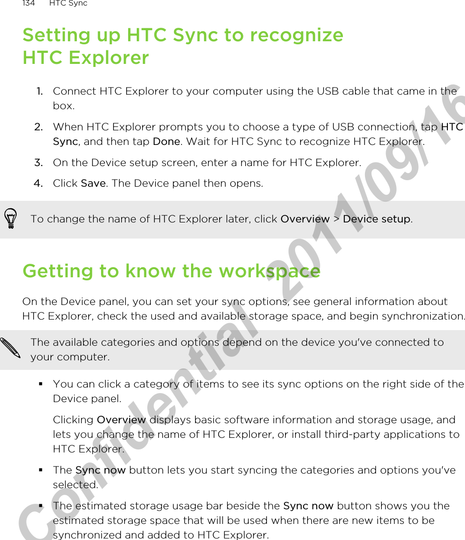 Setting up HTC Sync to recognizeHTC Explorer1. Connect HTC Explorer to your computer using the USB cable that came in thebox.2. When HTC Explorer prompts you to choose a type of USB connection, tap HTCSync, and then tap Done. Wait for HTC Sync to recognize HTC Explorer.3. On the Device setup screen, enter a name for HTC Explorer.4. Click Save. The Device panel then opens.To change the name of HTC Explorer later, click Overview &gt; Device setup.Getting to know the workspaceOn the Device panel, you can set your sync options, see general information aboutHTC Explorer, check the used and available storage space, and begin synchronization.The available categories and options depend on the device you&apos;ve connected toyour computer.§You can click a category of items to see its sync options on the right side of theDevice panel.Clicking Overview displays basic software information and storage usage, andlets you change the name of HTC Explorer, or install third-party applications toHTC Explorer.§The Sync now button lets you start syncing the categories and options you&apos;veselected.§The estimated storage usage bar beside the Sync now button shows you theestimated storage space that will be used when there are new items to besynchronized and added to HTC Explorer.134 HTC SyncHTC Confidential  2011/09/16 