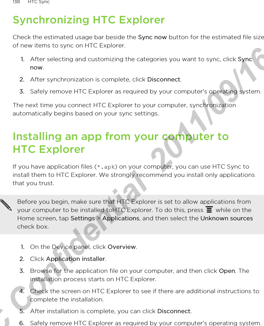 Synchronizing HTC ExplorerCheck the estimated usage bar beside the Sync now button for the estimated file sizeof new items to sync on HTC Explorer.1. After selecting and customizing the categories you want to sync, click Syncnow.2. After synchronization is complete, click Disconnect.3. Safely remove HTC Explorer as required by your computer&apos;s operating system.The next time you connect HTC Explorer to your computer, synchronizationautomatically begins based on your sync settings.Installing an app from your computer toHTC ExplorerIf you have application files (*.apk) on your computer, you can use HTC Sync toinstall them to HTC Explorer. We strongly recommend you install only applicationsthat you trust.Before you begin, make sure that HTC Explorer is set to allow applications fromyour computer to be installed toHTC Explorer. To do this, press   while on theHome screen, tap Settings &gt; Applications, and then select the Unknown sourcescheck box.1. On the Device panel, click Overview.2. Click Application installer.3. Browse for the application file on your computer, and then click Open. Theinstallation process starts on HTC Explorer.4. Check the screen on HTC Explorer to see if there are additional instructions tocomplete the installation.5. After installation is complete, you can click Disconnect.6. Safely remove HTC Explorer as required by your computer&apos;s operating system.138 HTC SyncHTC Confidential  2011/09/16 