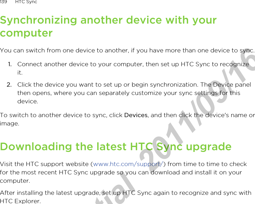 Synchronizing another device with yourcomputerYou can switch from one device to another, if you have more than one device to sync.1. Connect another device to your computer, then set up HTC Sync to recognizeit.2. Click the device you want to set up or begin synchronization. The Device panelthen opens, where you can separately customize your sync settings for thisdevice.To switch to another device to sync, click Devices, and then click the device&apos;s name orimage.Downloading the latest HTC Sync upgradeVisit the HTC support website (www.htc.com/support/) from time to time to checkfor the most recent HTC Sync upgrade so you can download and install it on yourcomputer.After installing the latest upgrade, set up HTC Sync again to recognize and sync withHTC Explorer.139 HTC SyncHTC Confidential  2011/09/16 