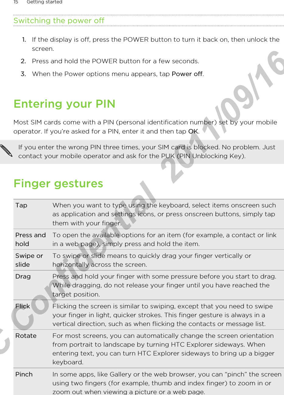 Switching the power off1. If the display is off, press the POWER button to turn it back on, then unlock thescreen.2. Press and hold the POWER button for a few seconds.3. When the Power options menu appears, tap Power off.Entering your PINMost SIM cards come with a PIN (personal identification number) set by your mobileoperator. If you’re asked for a PIN, enter it and then tap OK.If you enter the wrong PIN three times, your SIM card is blocked. No problem. Justcontact your mobile operator and ask for the PUK (PIN Unblocking Key).Finger gesturesTap When you want to type using the keyboard, select items onscreen suchas application and settings icons, or press onscreen buttons, simply tapthem with your finger.Press andholdTo open the available options for an item (for example, a contact or linkin a web page), simply press and hold the item.Swipe orslideTo swipe or slide means to quickly drag your finger vertically orhorizontally across the screen.Drag Press and hold your finger with some pressure before you start to drag.While dragging, do not release your finger until you have reached thetarget position.Flick Flicking the screen is similar to swiping, except that you need to swipeyour finger in light, quicker strokes. This finger gesture is always in avertical direction, such as when flicking the contacts or message list.Rotate For most screens, you can automatically change the screen orientationfrom portrait to landscape by turning HTC Explorer sideways. Whenentering text, you can turn HTC Explorer sideways to bring up a biggerkeyboard.Pinch In some apps, like Gallery or the web browser, you can “pinch” the screenusing two fingers (for example, thumb and index finger) to zoom in orzoom out when viewing a picture or a web page.15 Getting startedHTC Confidential  2011/09/16 