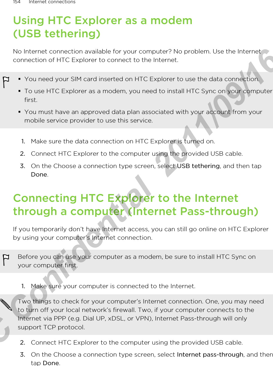 Using HTC Explorer as a modem(USB tethering)No Internet connection available for your computer? No problem. Use the Internetconnection of HTC Explorer to connect to the Internet.§You need your SIM card inserted on HTC Explorer to use the data connection.§To use HTC Explorer as a modem, you need to install HTC Sync on your computerfirst.§You must have an approved data plan associated with your account from yourmobile service provider to use this service.1. Make sure the data connection on HTC Explorer is turned on.2. Connect HTC Explorer to the computer using the provided USB cable.3. On the Choose a connection type screen, select USB tethering, and then tapDone.Connecting HTC Explorer to the Internetthrough a computer (Internet Pass-through)If you temporarily don’t have Internet access, you can still go online on HTC Explorerby using your computer’s Internet connection.Before you can use your computer as a modem, be sure to install HTC Sync onyour computer first.1. Make sure your computer is connected to the Internet. Two things to check for your computer’s Internet connection. One, you may needto turn off your local network’s firewall. Two, if your computer connects to theInternet via PPP (e.g. Dial UP, xDSL, or VPN), Internet Pass-through will onlysupport TCP protocol.2. Connect HTC Explorer to the computer using the provided USB cable.3. On the Choose a connection type screen, select Internet pass-through, and thentap Done.154 Internet connectionsHTC Confidential  2011/09/16 