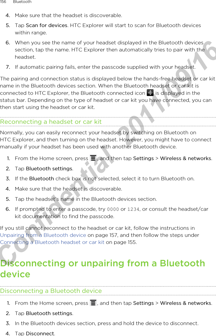 4. Make sure that the headset is discoverable.5. Tap Scan for devices. HTC Explorer will start to scan for Bluetooth deviceswithin range.6. When you see the name of your headset displayed in the Bluetooth devicessection, tap the name. HTC Explorer then automatically tries to pair with theheadset.7. If automatic pairing fails, enter the passcode supplied with your headset.The pairing and connection status is displayed below the hands-free headset or car kitname in the Bluetooth devices section. When the Bluetooth headset or car kit isconnected to HTC Explorer, the Bluetooth connected icon   is displayed in thestatus bar. Depending on the type of headset or car kit you have connected, you canthen start using the headset or car kit.Reconnecting a headset or car kitNormally, you can easily reconnect your headset by switching on Bluetooth onHTC Explorer, and then turning on the headset. However, you might have to connectmanually if your headset has been used with another Bluetooth device.1. From the Home screen, press  , and then tap Settings &gt; Wireless &amp; networks.2. Tap Bluetooth settings.3. If the Bluetooth check box is not selected, select it to turn Bluetooth on.4. Make sure that the headset is discoverable.5. Tap the headset’s name in the Bluetooth devices section.6. If prompted to enter a passcode, try 0000 or 1234, or consult the headset/carkit documentation to find the passcode.If you still cannot reconnect to the headset or car kit, follow the instructions in Unpairing from a Bluetooth device on page 157, and then follow the steps under Connecting a Bluetooth headset or car kit on page 155.Disconnecting or unpairing from a BluetoothdeviceDisconnecting a Bluetooth device1. From the Home screen, press  , and then tap Settings &gt; Wireless &amp; networks.2. Tap Bluetooth settings.3. In the Bluetooth devices section, press and hold the device to disconnect.4. Tap Disconnect.156 BluetoothHTC Confidential  2011/09/16 