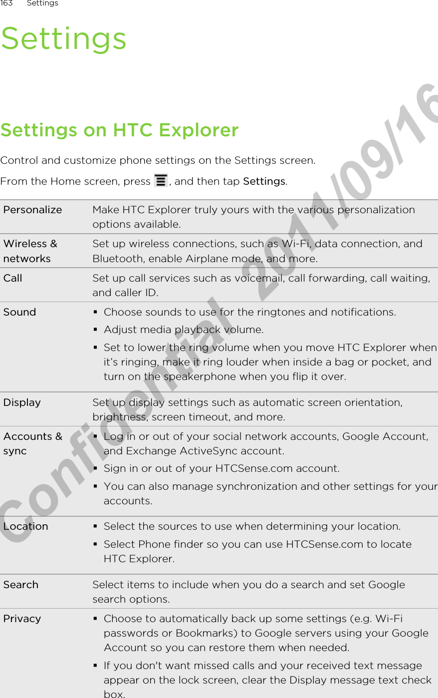 SettingsSettings on HTC ExplorerControl and customize phone settings on the Settings screen.From the Home screen, press  , and then tap Settings.Personalize Make HTC Explorer truly yours with the various personalizationoptions available.Wireless &amp;networksSet up wireless connections, such as Wi-Fi, data connection, andBluetooth, enable Airplane mode, and more.Call Set up call services such as voicemail, call forwarding, call waiting,and caller ID.Sound §Choose sounds to use for the ringtones and notifications.§Adjust media playback volume.§Set to lower the ring volume when you move HTC Explorer whenit’s ringing, make it ring louder when inside a bag or pocket, andturn on the speakerphone when you flip it over.Display Set up display settings such as automatic screen orientation,brightness, screen timeout, and more.Accounts &amp;sync§Log in or out of your social network accounts, Google Account,and Exchange ActiveSync account.§Sign in or out of your HTCSense.com account.§You can also manage synchronization and other settings for youraccounts.Location §Select the sources to use when determining your location.§Select Phone finder so you can use HTCSense.com to locateHTC Explorer.Search Select items to include when you do a search and set Googlesearch options.Privacy §Choose to automatically back up some settings (e.g. Wi-Fipasswords or Bookmarks) to Google servers using your GoogleAccount so you can restore them when needed.§If you don&apos;t want missed calls and your received text messageappear on the lock screen, clear the Display message text checkbox.163 SettingsHTC Confidential  2011/09/16 