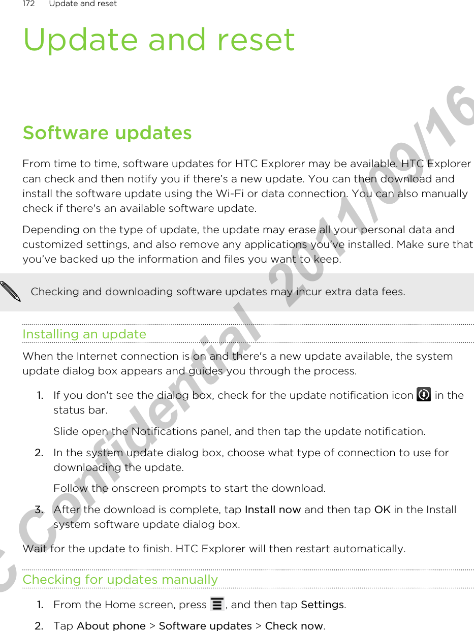 Update and resetSoftware updatesFrom time to time, software updates for HTC Explorer may be available. HTC Explorercan check and then notify you if there’s a new update. You can then download andinstall the software update using the Wi-Fi or data connection. You can also manuallycheck if there&apos;s an available software update.Depending on the type of update, the update may erase all your personal data andcustomized settings, and also remove any applications you’ve installed. Make sure thatyou’ve backed up the information and files you want to keep.Checking and downloading software updates may incur extra data fees.Installing an updateWhen the Internet connection is on and there&apos;s a new update available, the systemupdate dialog box appears and guides you through the process.1. If you don&apos;t see the dialog box, check for the update notification icon   in thestatus bar. Slide open the Notifications panel, and then tap the update notification.2. In the system update dialog box, choose what type of connection to use fordownloading the update. Follow the onscreen prompts to start the download.3. After the download is complete, tap Install now and then tap OK in the Installsystem software update dialog box.Wait for the update to finish. HTC Explorer will then restart automatically.Checking for updates manually1. From the Home screen, press  , and then tap Settings.2. Tap About phone &gt; Software updates &gt; Check now.172 Update and resetHTC Confidential  2011/09/16 