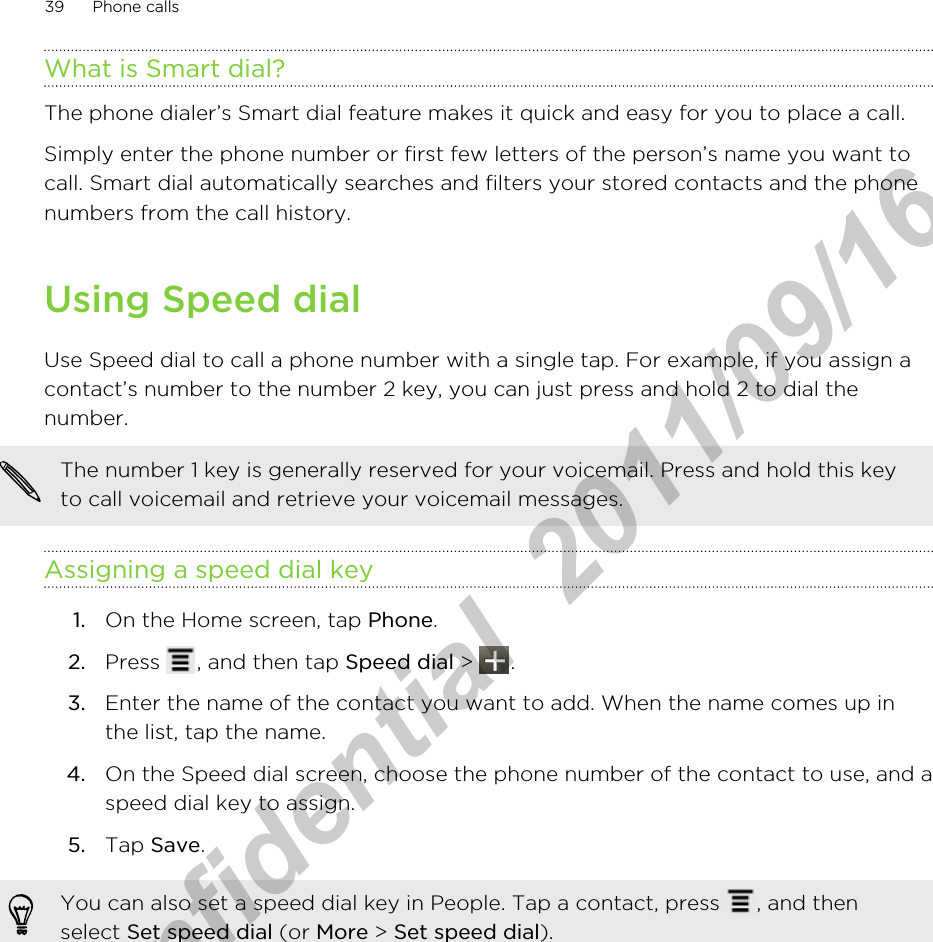 What is Smart dial?The phone dialer’s Smart dial feature makes it quick and easy for you to place a call.Simply enter the phone number or first few letters of the person’s name you want tocall. Smart dial automatically searches and filters your stored contacts and the phonenumbers from the call history.Using Speed dialUse Speed dial to call a phone number with a single tap. For example, if you assign acontact’s number to the number 2 key, you can just press and hold 2 to dial thenumber.The number 1 key is generally reserved for your voicemail. Press and hold this keyto call voicemail and retrieve your voicemail messages.Assigning a speed dial key1. On the Home screen, tap Phone.2. Press  , and then tap Speed dial &gt;  .3. Enter the name of the contact you want to add. When the name comes up inthe list, tap the name.4. On the Speed dial screen, choose the phone number of the contact to use, and aspeed dial key to assign.5. Tap Save.You can also set a speed dial key in People. Tap a contact, press  , and thenselect Set speed dial (or More &gt; Set speed dial).39 Phone callsHTC Confidential  2011/09/16 