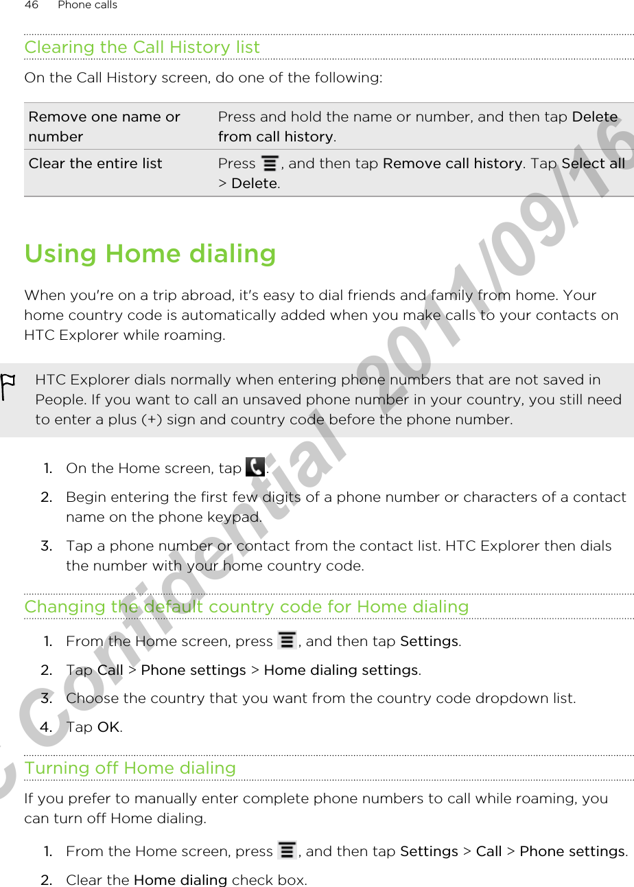 Clearing the Call History listOn the Call History screen, do one of the following:Remove one name ornumberPress and hold the name or number, and then tap Deletefrom call history.Clear the entire list Press  , and then tap Remove call history. Tap Select all&gt; Delete.Using Home dialingWhen you&apos;re on a trip abroad, it&apos;s easy to dial friends and family from home. Yourhome country code is automatically added when you make calls to your contacts onHTC Explorer while roaming.HTC Explorer dials normally when entering phone numbers that are not saved inPeople. If you want to call an unsaved phone number in your country, you still needto enter a plus (+) sign and country code before the phone number.1. On the Home screen, tap  .2. Begin entering the first few digits of a phone number or characters of a contactname on the phone keypad.3. Tap a phone number or contact from the contact list. HTC Explorer then dialsthe number with your home country code.Changing the default country code for Home dialing1. From the Home screen, press  , and then tap Settings.2. Tap Call &gt; Phone settings &gt; Home dialing settings.3. Choose the country that you want from the country code dropdown list.4. Tap OK.Turning off Home dialingIf you prefer to manually enter complete phone numbers to call while roaming, youcan turn off Home dialing.1. From the Home screen, press  , and then tap Settings &gt; Call &gt; Phone settings.2. Clear the Home dialing check box.46 Phone callsHTC Confidential  2011/09/16 