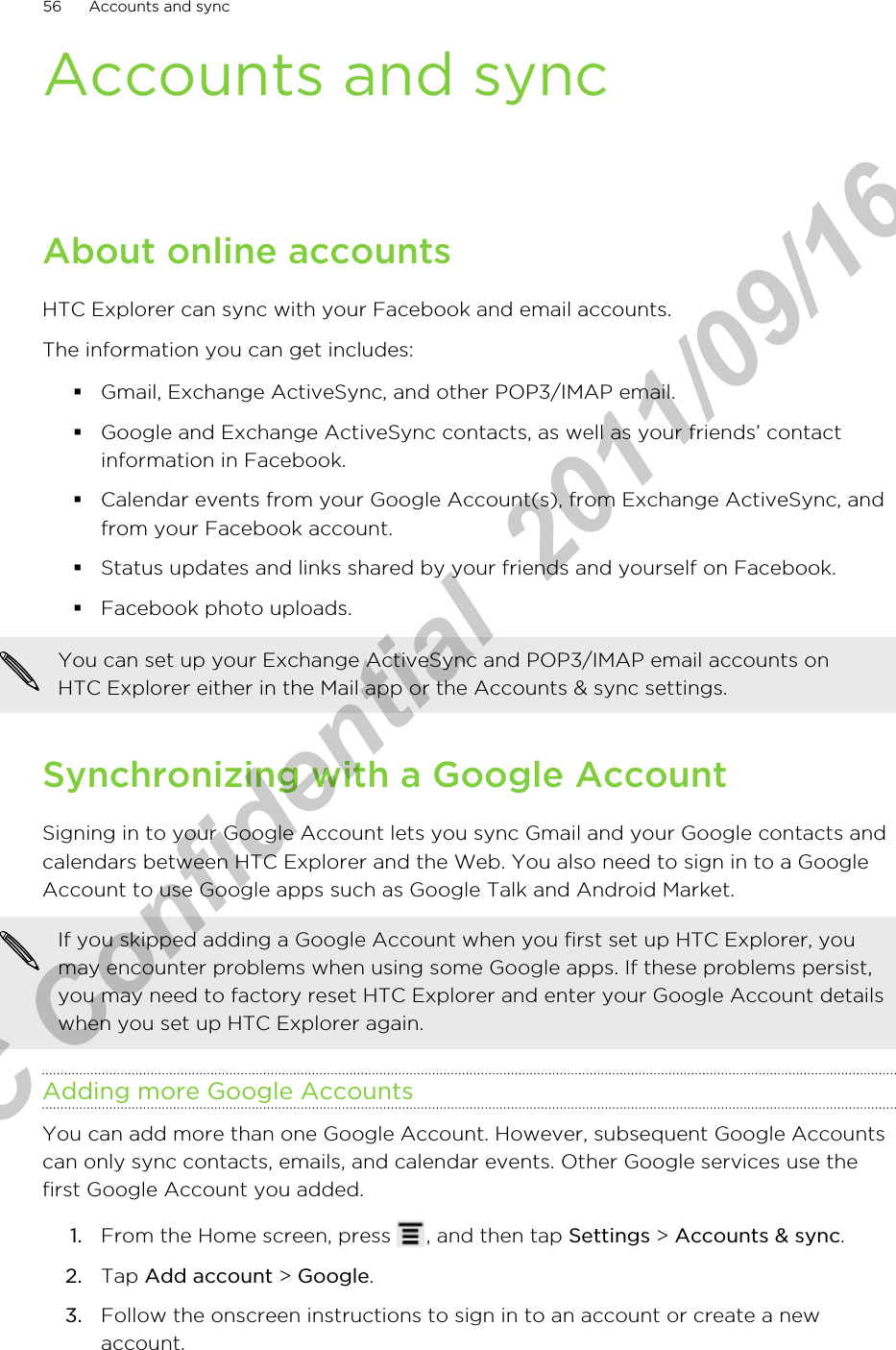 Accounts and syncAbout online accountsHTC Explorer can sync with your Facebook and email accounts.The information you can get includes:§Gmail, Exchange ActiveSync, and other POP3/IMAP email.§Google and Exchange ActiveSync contacts, as well as your friends’ contactinformation in Facebook.§Calendar events from your Google Account(s), from Exchange ActiveSync, andfrom your Facebook account.§Status updates and links shared by your friends and yourself on Facebook.§Facebook photo uploads.You can set up your Exchange ActiveSync and POP3/IMAP email accounts onHTC Explorer either in the Mail app or the Accounts &amp; sync settings.Synchronizing with a Google AccountSigning in to your Google Account lets you sync Gmail and your Google contacts andcalendars between HTC Explorer and the Web. You also need to sign in to a GoogleAccount to use Google apps such as Google Talk and Android Market.If you skipped adding a Google Account when you first set up HTC Explorer, youmay encounter problems when using some Google apps. If these problems persist,you may need to factory reset HTC Explorer and enter your Google Account detailswhen you set up HTC Explorer again.Adding more Google AccountsYou can add more than one Google Account. However, subsequent Google Accountscan only sync contacts, emails, and calendar events. Other Google services use thefirst Google Account you added.1. From the Home screen, press  , and then tap Settings &gt; Accounts &amp; sync.2. Tap Add account &gt; Google.3. Follow the onscreen instructions to sign in to an account or create a newaccount.56 Accounts and syncHTC Confidential  2011/09/16 