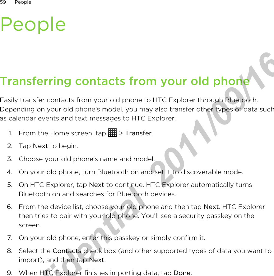 PeopleTransferring contacts from your old phoneEasily transfer contacts from your old phone to HTC Explorer through Bluetooth.Depending on your old phone’s model, you may also transfer other types of data suchas calendar events and text messages to HTC Explorer.1. From the Home screen, tap   &gt; Transfer.2. Tap Next to begin.3. Choose your old phone&apos;s name and model.4. On your old phone, turn Bluetooth on and set it to discoverable mode.5. On HTC Explorer, tap Next to continue. HTC Explorer automatically turnsBluetooth on and searches for Bluetooth devices.6. From the device list, choose your old phone and then tap Next. HTC Explorerthen tries to pair with your old phone. You’ll see a security passkey on thescreen.7. On your old phone, enter this passkey or simply confirm it.8. Select the Contacts check box (and other supported types of data you want toimport), and then tap Next.9. When HTC Explorer finishes importing data, tap Done.59 PeopleHTC Confidential  2011/09/16 