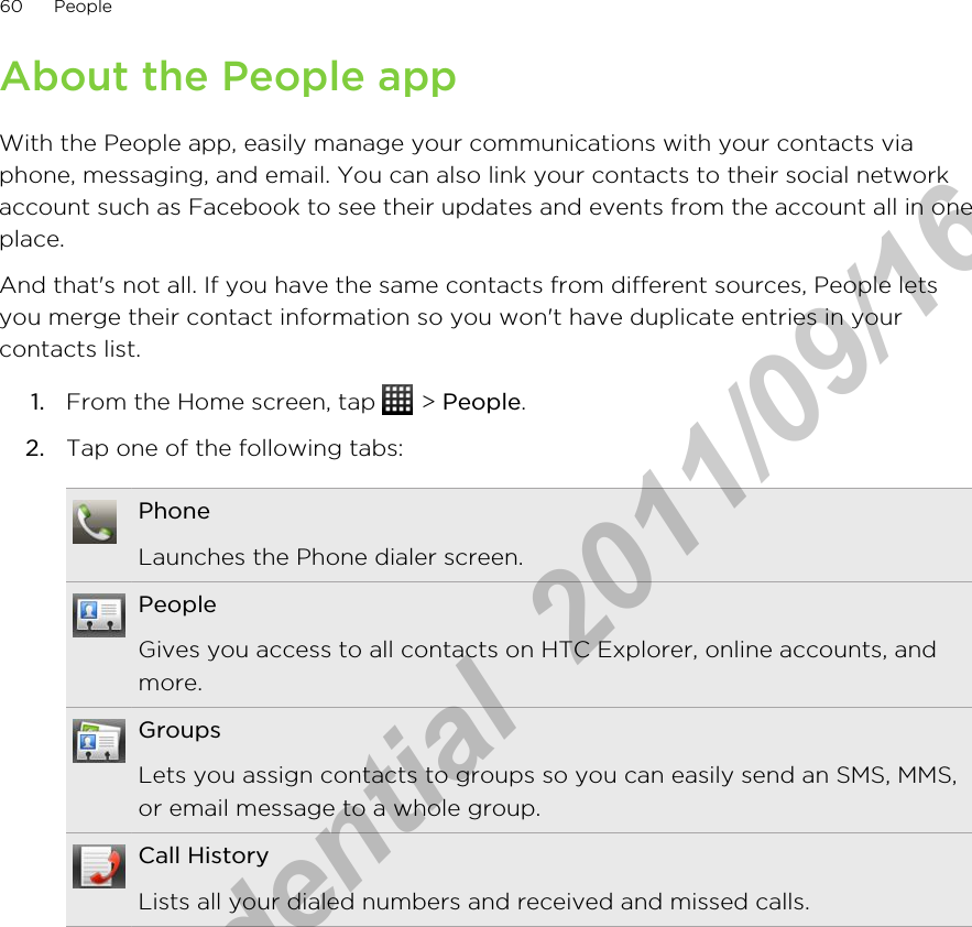 About the People appWith the People app, easily manage your communications with your contacts viaphone, messaging, and email. You can also link your contacts to their social networkaccount such as Facebook to see their updates and events from the account all in oneplace.And that&apos;s not all. If you have the same contacts from different sources, People letsyou merge their contact information so you won&apos;t have duplicate entries in yourcontacts list.1. From the Home screen, tap   &gt; People.2. Tap one of the following tabs:PhoneLaunches the Phone dialer screen.PeopleGives you access to all contacts on HTC Explorer, online accounts, andmore.GroupsLets you assign contacts to groups so you can easily send an SMS, MMS,or email message to a whole group.Call HistoryLists all your dialed numbers and received and missed calls.60 PeopleHTC Confidential  2011/09/16 