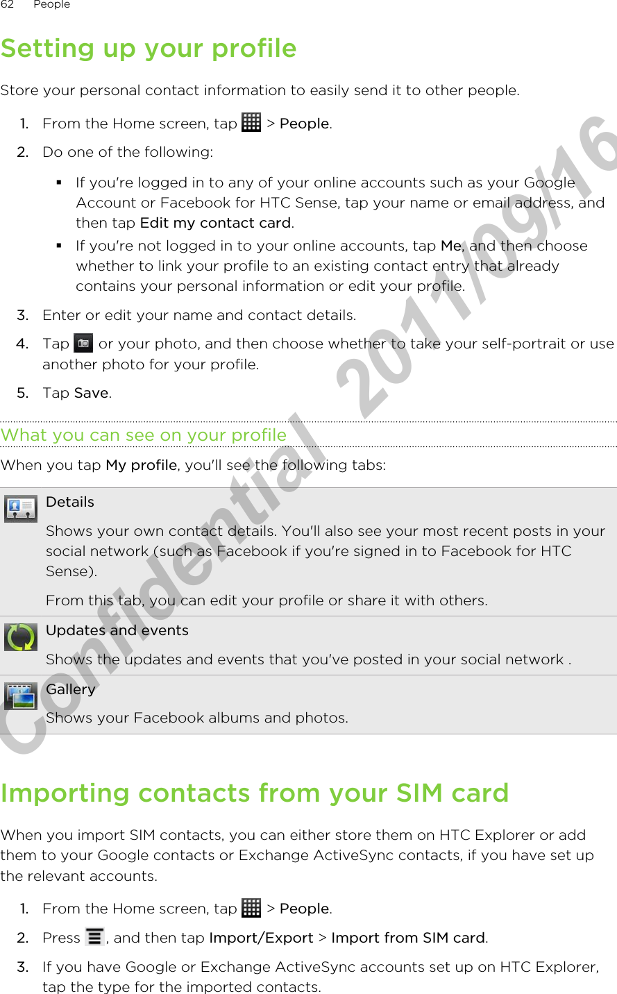 Setting up your profileStore your personal contact information to easily send it to other people.1. From the Home screen, tap   &gt; People.2. Do one of the following:§If you&apos;re logged in to any of your online accounts such as your GoogleAccount or Facebook for HTC Sense, tap your name or email address, andthen tap Edit my contact card.§If you&apos;re not logged in to your online accounts, tap Me, and then choosewhether to link your profile to an existing contact entry that alreadycontains your personal information or edit your profile.3. Enter or edit your name and contact details.4. Tap   or your photo, and then choose whether to take your self-portrait or useanother photo for your profile.5. Tap Save.What you can see on your profileWhen you tap My profile, you&apos;ll see the following tabs:DetailsShows your own contact details. You&apos;ll also see your most recent posts in yoursocial network (such as Facebook if you&apos;re signed in to Facebook for HTCSense).From this tab, you can edit your profile or share it with others.Updates and eventsShows the updates and events that you&apos;ve posted in your social network .GalleryShows your Facebook albums and photos.Importing contacts from your SIM cardWhen you import SIM contacts, you can either store them on HTC Explorer or addthem to your Google contacts or Exchange ActiveSync contacts, if you have set upthe relevant accounts.1. From the Home screen, tap   &gt; People.2. Press  , and then tap Import/Export &gt; Import from SIM card.3. If you have Google or Exchange ActiveSync accounts set up on HTC Explorer,tap the type for the imported contacts.62 PeopleHTC Confidential  2011/09/16 