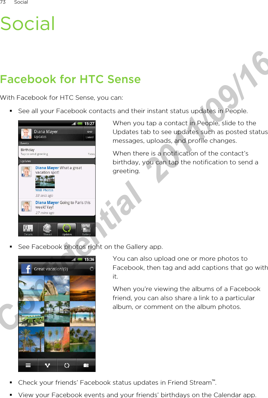 SocialFacebook for HTC SenseWith Facebook for HTC Sense, you can:§See all your Facebook contacts and their instant status updates in People.When you tap a contact in People, slide to theUpdates tab to see updates such as posted statusmessages, uploads, and profile changes.When there is a notification of the contact’sbirthday, you can tap the notification to send agreeting.§See Facebook photos right on the Gallery app.You can also upload one or more photos toFacebook, then tag and add captions that go withit.When you’re viewing the albums of a Facebookfriend, you can also share a link to a particularalbum, or comment on the album photos.§Check your friends’ Facebook status updates in Friend Stream™.§View your Facebook events and your friends’ birthdays on the Calendar app.73 SocialHTC Confidential  2011/09/16 
