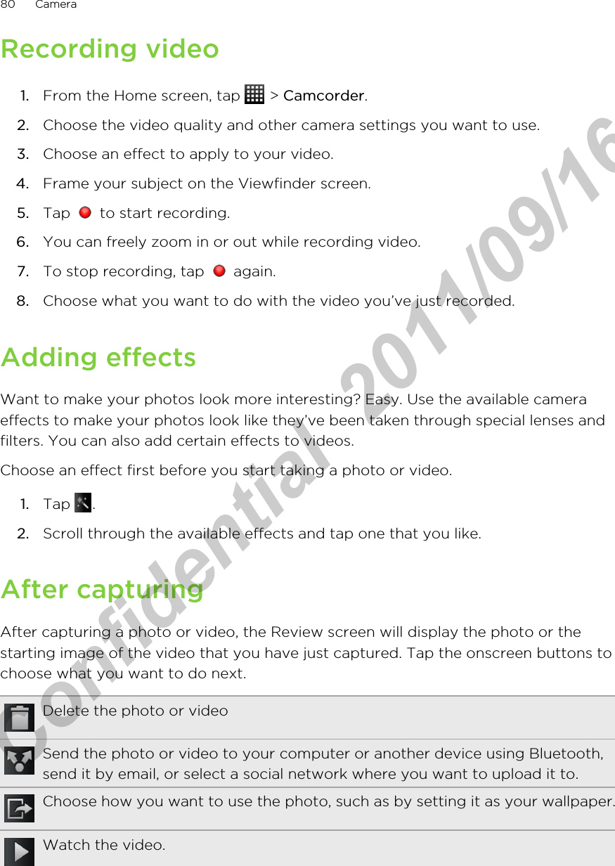 Recording video1. From the Home screen, tap   &gt; Camcorder.2. Choose the video quality and other camera settings you want to use.3. Choose an effect to apply to your video.4. Frame your subject on the Viewfinder screen.5. Tap   to start recording.6. You can freely zoom in or out while recording video.7. To stop recording, tap   again.8. Choose what you want to do with the video you’ve just recorded.Adding effectsWant to make your photos look more interesting? Easy. Use the available cameraeffects to make your photos look like they’ve been taken through special lenses andfilters. You can also add certain effects to videos.Choose an effect first before you start taking a photo or video.1. Tap  .2. Scroll through the available effects and tap one that you like.After capturingAfter capturing a photo or video, the Review screen will display the photo or thestarting image of the video that you have just captured. Tap the onscreen buttons tochoose what you want to do next.Delete the photo or videoSend the photo or video to your computer or another device using Bluetooth,send it by email, or select a social network where you want to upload it to.Choose how you want to use the photo, such as by setting it as your wallpaper.Watch the video.80 CameraHTC Confidential  2011/09/16 