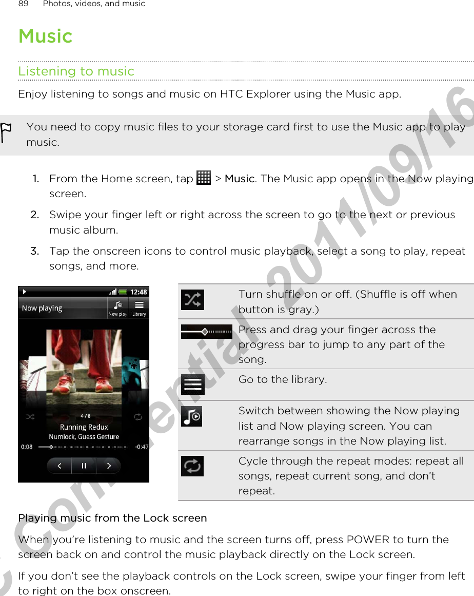 MusicListening to musicEnjoy listening to songs and music on HTC Explorer using the Music app.You need to copy music files to your storage card first to use the Music app to playmusic.1. From the Home screen, tap   &gt; Music. The Music app opens in the Now playingscreen.2. Swipe your finger left or right across the screen to go to the next or previousmusic album.3. Tap the onscreen icons to control music playback, select a song to play, repeatsongs, and more.Turn shuffle on or off. (Shuffle is off whenbutton is gray.)Press and drag your finger across theprogress bar to jump to any part of thesong.Go to the library.Switch between showing the Now playinglist and Now playing screen. You canrearrange songs in the Now playing list.Cycle through the repeat modes: repeat allsongs, repeat current song, and don’trepeat.Playing music from the Lock screenWhen you’re listening to music and the screen turns off, press POWER to turn thescreen back on and control the music playback directly on the Lock screen.If you don’t see the playback controls on the Lock screen, swipe your finger from leftto right on the box onscreen.89 Photos, videos, and musicHTC Confidential  2011/09/16 