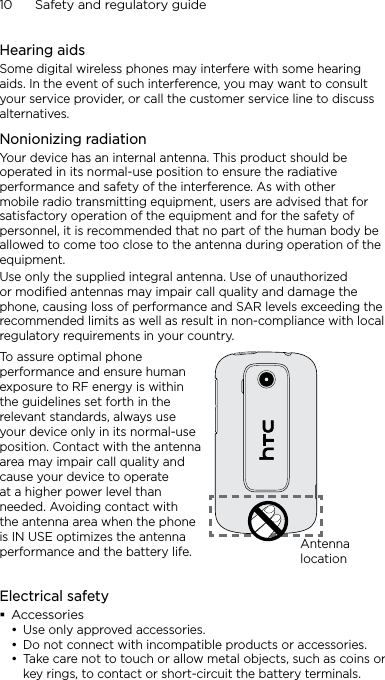 10      Safety and regulatory guideHearing aidsSome digital wireless phones may interfere with some hearing aids. In the event of such interference, you may want to consult your service provider, or call the customer service line to discuss alternatives.Nonionizing radiationYour device has an internal antenna. This product should be operated in its normal-use position to ensure the radiative performance and safety of the interference. As with other mobile radio transmitting equipment, users are advised that for satisfactory operation of the equipment and for the safety of personnel, it is recommended that no part of the human body be allowed to come too close to the antenna during operation of the equipment.Use only the supplied integral antenna. Use of unauthorized or modified antennas may impair call quality and damage the phone, causing loss of performance and SAR levels exceeding the recommended limits as well as result in non-compliance with local regulatory requirements in your country.To assure optimal phone performance and ensure human exposure to RF energy is within the guidelines set forth in the relevant standards, always use your device only in its normal-use position. Contact with the antenna area may impair call quality and cause your device to operate at a higher power level than needed. Avoiding contact with the antenna area when the phone is IN USE optimizes the antenna performance and the battery life. Antenna locationElectrical safetyAccessoriesUse only approved accessories.Do not connect with incompatible products or accessories.Take care not to touch or allow metal objects, such as coins or key rings, to contact or short-circuit the battery terminals.•••