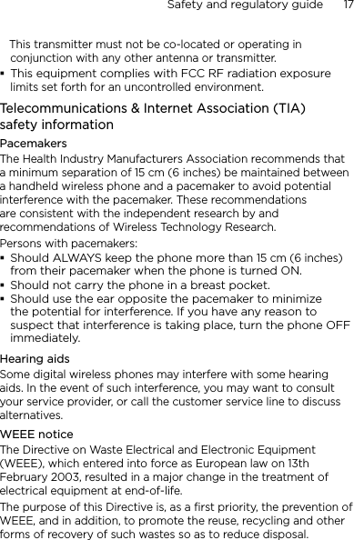 Safety and regulatory guide      17       This transmitter must not be co-located or operating in conjunction with any other antenna or transmitter.This equipment complies with FCC RF radiation exposure limits set forth for an uncontrolled environment.Telecommunications &amp; Internet Association (TIA)  safety informationPacemakersThe Health Industry Manufacturers Association recommends that a minimum separation of 15 cm (6 inches) be maintained between a handheld wireless phone and a pacemaker to avoid potential interference with the pacemaker. These recommendations are consistent with the independent research by and recommendations of Wireless Technology Research. Persons with pacemakers:Should ALWAYS keep the phone more than 15 cm (6 inches) from their pacemaker when the phone is turned ON.Should not carry the phone in a breast pocket.Should use the ear opposite the pacemaker to minimize the potential for interference. If you have any reason to suspect that interference is taking place, turn the phone OFF immediately.Hearing aidsSome digital wireless phones may interfere with some hearing aids. In the event of such interference, you may want to consult your service provider, or call the customer service line to discuss alternatives.WEEE noticeThe Directive on Waste Electrical and Electronic Equipment (WEEE), which entered into force as European law on 13th February 2003, resulted in a major change in the treatment of electrical equipment at end-of-life. The purpose of this Directive is, as a first priority, the prevention of WEEE, and in addition, to promote the reuse, recycling and other forms of recovery of such wastes so as to reduce disposal.