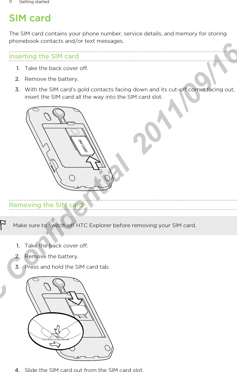 SIM cardThe SIM card contains your phone number, service details, and memory for storingphonebook contacts and/or text messages.Inserting the SIM card1. Take the back cover off.2. Remove the battery.3. With the SIM card’s gold contacts facing down and its cut-off corner facing out,insert the SIM card all the way into the SIM card slot. Removing the SIM cardMake sure to switch off HTC Explorer before removing your SIM card.1. Take the back cover off.2. Remove the battery.3. Press and hold the SIM card tab. 4. Slide the SIM card out from the SIM card slot.11 Getting startedHTC Confidential  2011/09/16 