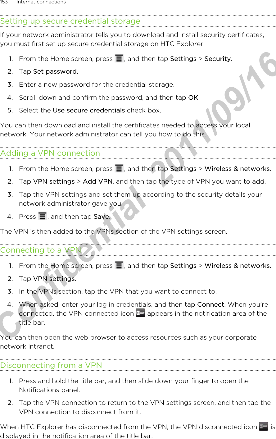 Setting up secure credential storageIf your network administrator tells you to download and install security certificates,you must first set up secure credential storage on HTC Explorer.1. From the Home screen, press  , and then tap Settings &gt; Security.2. Tap Set password.3. Enter a new password for the credential storage.4. Scroll down and confirm the password, and then tap OK.5. Select the Use secure credentials check box.You can then download and install the certificates needed to access your localnetwork. Your network administrator can tell you how to do this.Adding a VPN connection1. From the Home screen, press  , and then tap Settings &gt; Wireless &amp; networks.2. Tap VPN settings &gt; Add VPN, and then tap the type of VPN you want to add.3. Tap the VPN settings and set them up according to the security details yournetwork administrator gave you.4. Press  , and then tap Save.The VPN is then added to the VPNs section of the VPN settings screen.Connecting to a VPN1. From the Home screen, press  , and then tap Settings &gt; Wireless &amp; networks.2. Tap VPN settings.3. In the VPNs section, tap the VPN that you want to connect to.4. When asked, enter your log in credentials, and then tap Connect. When you’reconnected, the VPN connected icon   appears in the notification area of thetitle bar.You can then open the web browser to access resources such as your corporatenetwork intranet.Disconnecting from a VPN1. Press and hold the title bar, and then slide down your finger to open theNotifications panel.2. Tap the VPN connection to return to the VPN settings screen, and then tap theVPN connection to disconnect from it.When HTC Explorer has disconnected from the VPN, the VPN disconnected icon   isdisplayed in the notification area of the title bar.153 Internet connectionsHTC Confidential  2011/09/16 