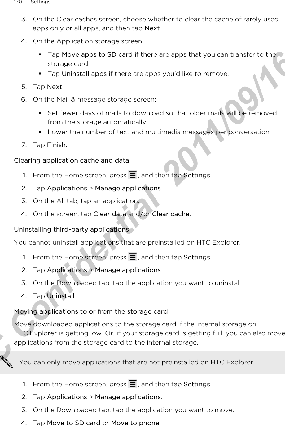 3. On the Clear caches screen, choose whether to clear the cache of rarely usedapps only or all apps, and then tap Next.4. On the Application storage screen:§Tap Move apps to SD card if there are apps that you can transfer to thestorage card.§Tap Uninstall apps if there are apps you&apos;d like to remove.5. Tap Next.6. On the Mail &amp; message storage screen:§Set fewer days of mails to download so that older mails will be removedfrom the storage automatically.§Lower the number of text and multimedia messages per conversation.7. Tap Finish.Clearing application cache and data1. From the Home screen, press  , and then tap Settings.2. Tap Applications &gt; Manage applications.3. On the All tab, tap an application.4. On the screen, tap Clear data and/or Clear cache.Uninstalling third-party applicationsYou cannot uninstall applications that are preinstalled on HTC Explorer.1. From the Home screen, press  , and then tap Settings.2. Tap Applications &gt; Manage applications.3. On the Downloaded tab, tap the application you want to uninstall.4. Tap Uninstall.Moving applications to or from the storage cardMove downloaded applications to the storage card if the internal storage onHTC Explorer is getting low. Or, if your storage card is getting full, you can also moveapplications from the storage card to the internal storage.You can only move applications that are not preinstalled on HTC Explorer.1. From the Home screen, press  , and then tap Settings.2. Tap Applications &gt; Manage applications.3. On the Downloaded tab, tap the application you want to move.4. Tap Move to SD card or Move to phone.170 SettingsHTC Confidential  2011/09/16 