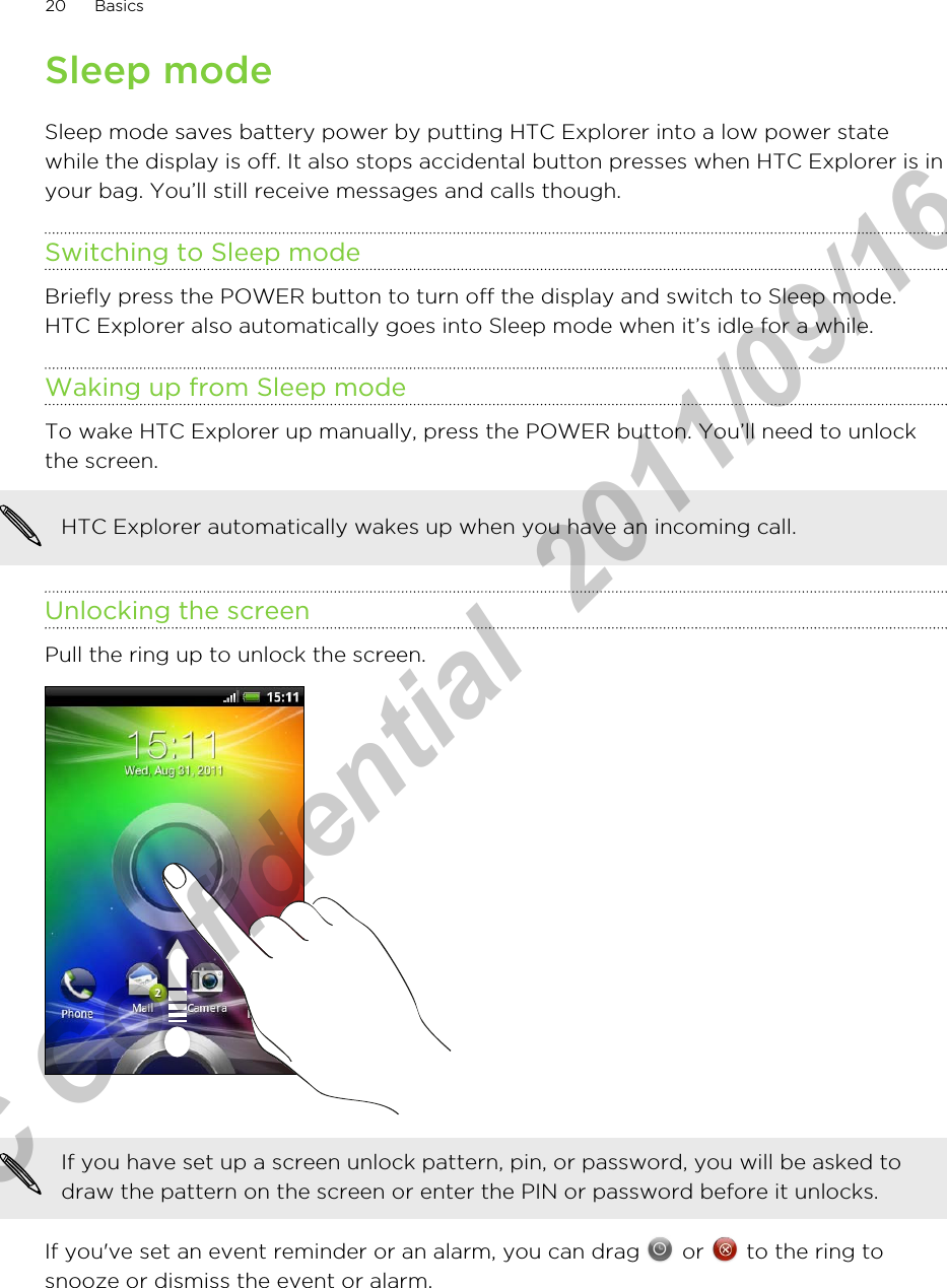 Sleep modeSleep mode saves battery power by putting HTC Explorer into a low power statewhile the display is off. It also stops accidental button presses when HTC Explorer is inyour bag. You’ll still receive messages and calls though.Switching to Sleep modeBriefly press the POWER button to turn off the display and switch to Sleep mode.HTC Explorer also automatically goes into Sleep mode when it’s idle for a while.Waking up from Sleep modeTo wake HTC Explorer up manually, press the POWER button. You’ll need to unlockthe screen.HTC Explorer automatically wakes up when you have an incoming call.Unlocking the screenPull the ring up to unlock the screen. If you have set up a screen unlock pattern, pin, or password, you will be asked todraw the pattern on the screen or enter the PIN or password before it unlocks.If you&apos;ve set an event reminder or an alarm, you can drag   or   to the ring tosnooze or dismiss the event or alarm.20 BasicsHTC Confidential  2011/09/16 