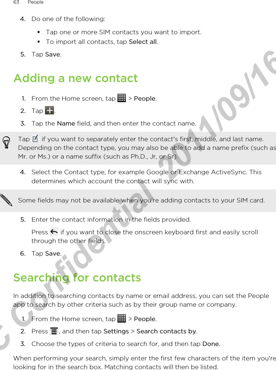4. Do one of the following:§Tap one or more SIM contacts you want to import.§To import all contacts, tap Select all.5. Tap Save.Adding a new contact1. From the Home screen, tap   &gt; People.2. Tap  .3. Tap the Name field, and then enter the contact name. Tap   if you want to separately enter the contact&apos;s first, middle, and last name.Depending on the contact type, you may also be able to add a name prefix (such asMr. or Ms.) or a name suffix (such as Ph.D., Jr, or Sr).4. Select the Contact type, for example Google or Exchange ActiveSync. Thisdetermines which account the contact will sync with. Some fields may not be available when you’re adding contacts to your SIM card.5. Enter the contact information in the fields provided. Press   if you want to close the onscreen keyboard first and easily scrollthrough the other fields.6. Tap Save.Searching for contactsIn addition to searching contacts by name or email address, you can set the Peopleapp to search by other criteria such as by their group name or company.1. From the Home screen, tap   &gt; People.2. Press  , and then tap Settings &gt; Search contacts by.3. Choose the types of criteria to search for, and then tap Done.When performing your search, simply enter the first few characters of the item you&apos;relooking for in the search box. Matching contacts will then be listed.63 PeopleHTC Confidential  2011/09/16 