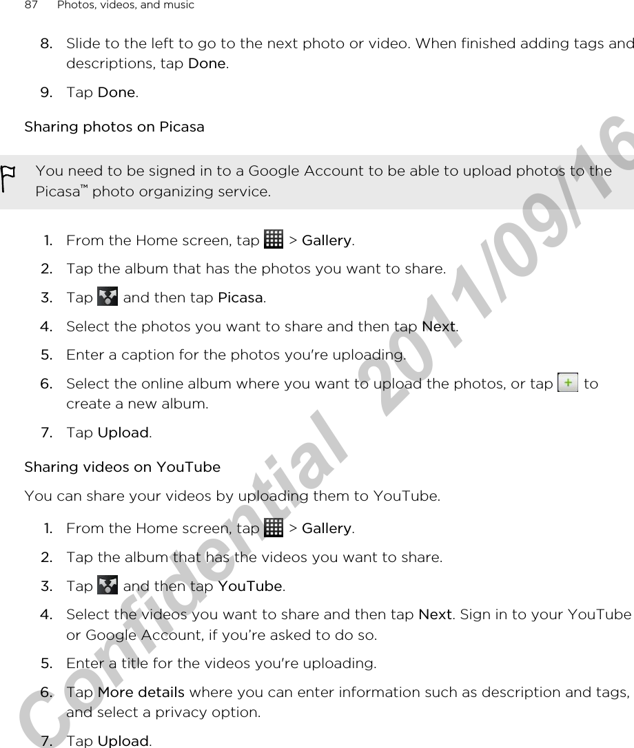 8. Slide to the left to go to the next photo or video. When finished adding tags anddescriptions, tap Done.9. Tap Done.Sharing photos on PicasaYou need to be signed in to a Google Account to be able to upload photos to thePicasa™ photo organizing service.1. From the Home screen, tap   &gt; Gallery.2. Tap the album that has the photos you want to share.3. Tap   and then tap Picasa.4. Select the photos you want to share and then tap Next.5. Enter a caption for the photos you&apos;re uploading.6. Select the online album where you want to upload the photos, or tap   tocreate a new album.7. Tap Upload.Sharing videos on YouTubeYou can share your videos by uploading them to YouTube.1. From the Home screen, tap   &gt; Gallery.2. Tap the album that has the videos you want to share.3. Tap   and then tap YouTube.4. Select the videos you want to share and then tap Next. Sign in to your YouTubeor Google Account, if you’re asked to do so.5. Enter a title for the videos you&apos;re uploading.6. Tap More details where you can enter information such as description and tags,and select a privacy option.7. Tap Upload.87 Photos, videos, and musicHTC Confidential  2011/09/16 