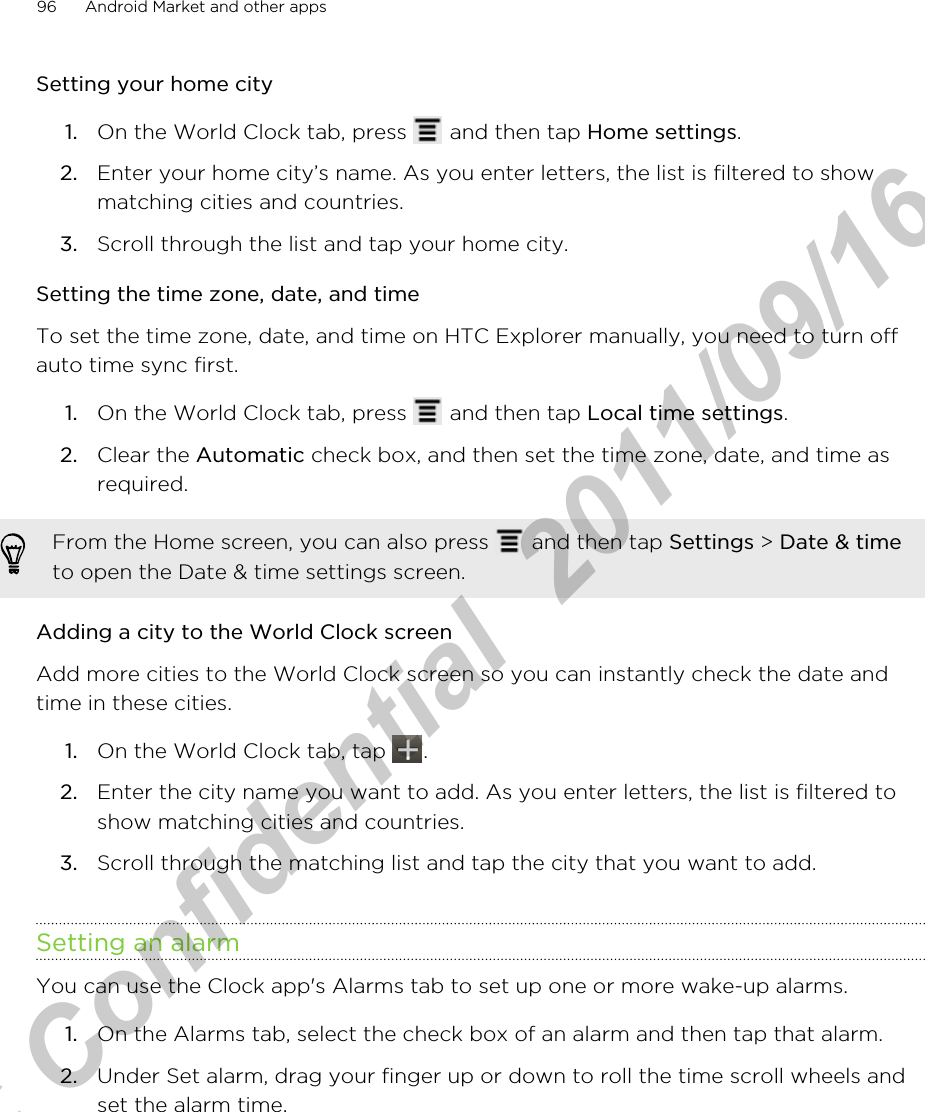 Setting your home city1. On the World Clock tab, press   and then tap Home settings.2. Enter your home city’s name. As you enter letters, the list is filtered to showmatching cities and countries.3. Scroll through the list and tap your home city.Setting the time zone, date, and timeTo set the time zone, date, and time on HTC Explorer manually, you need to turn offauto time sync first.1. On the World Clock tab, press   and then tap Local time settings.2. Clear the Automatic check box, and then set the time zone, date, and time asrequired.From the Home screen, you can also press   and then tap Settings &gt; Date &amp; timeto open the Date &amp; time settings screen.Adding a city to the World Clock screenAdd more cities to the World Clock screen so you can instantly check the date andtime in these cities.1. On the World Clock tab, tap  .2. Enter the city name you want to add. As you enter letters, the list is filtered toshow matching cities and countries.3. Scroll through the matching list and tap the city that you want to add.Setting an alarmYou can use the Clock app&apos;s Alarms tab to set up one or more wake-up alarms.1. On the Alarms tab, select the check box of an alarm and then tap that alarm.2. Under Set alarm, drag your finger up or down to roll the time scroll wheels andset the alarm time.96 Android Market and other appsHTC Confidential  2011/09/16 