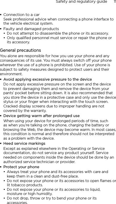 Safety and regulatory guide      11    Connection to a carSeek professional advice when connecting a phone interface to the vehicle electrical system.Faulty and damaged productsDo not attempt to disassemble the phone or its accessory.Only qualified personnel must service or repair the phone or its accessory. General precautionsYou alone are responsible for how you use your phone and any consequences of its use. You must always switch off your phone wherever the use of a phone is prohibited. Use of your phone is subject to safety measures designed to protect users and their environment.Avoid applying excessive pressure to the deviceDo not apply excessive pressure on the screen and the device to prevent damaging them and remove the device from your pants’ pocket before sitting down. It is also recommended that you store the device in a protective case and only use the device stylus or your finger when interacting with the touch screen. Cracked display screens due to improper handling are not covered by the warranty.Device getting warm after prolonged useWhen using your device for prolonged periods of time, such as when you’re talking on the phone, charging the battery or browsing the Web, the device may become warm. In most cases, this condition is normal and therefore should not be interpreted as a problem with the device.Heed service markingsExcept as explained elsewhere in the Operating or Service documentation, do not service any product yourself. Service needed on components inside the device should be done by an authorized service technician or provider.Protect your phoneAlways treat your phone and its accessories with care and keep them in a clean and dust-free place.Do not expose your phone or its accessories to open flames or lit tobacco products.Do not expose your phone or its accessories to liquid, moisture or high humidity.Do not drop, throw or try to bend your phone or its accessories.••••••