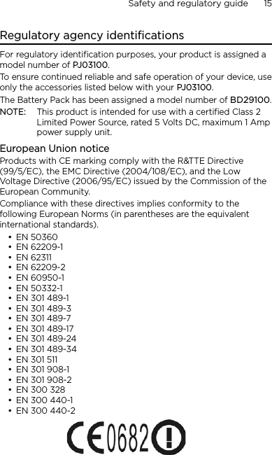 Safety and regulatory guide      15    Regulatory agency identificationsFor regulatory identification purposes, your product is assigned a model number of PJ03100. To ensure continued reliable and safe operation of your device, use only the accessories listed below with your PJ03100.The Battery Pack has been assigned a model number of BD29100.NOTE:  This product is intended for use with a certified Class 2 Limited Power Source, rated 5 Volts DC, maximum 1 Amp power supply unit.European Union noticeProducts with CE marking comply with the R&amp;TTE Directive (99/5/EC), the EMC Directive (2004/108/EC), and the Low Voltage Directive (2006/95/EC) issued by the Commission of the European Community. Compliance with these directives implies conformity to the following European Norms (in parentheses are the equivalent international standards).EN 50360EN 62209-1EN 62311EN 62209-2EN 60950-1EN 50332-1EN 301 489-1EN 301 489-3EN 301 489-7EN 301 489-17EN 301 489-24EN 301 489-34EN 301 511EN 301 908-1EN 301 908-2EN 300 328EN 300 440-1EN 300 440-2••••••••••••••••••