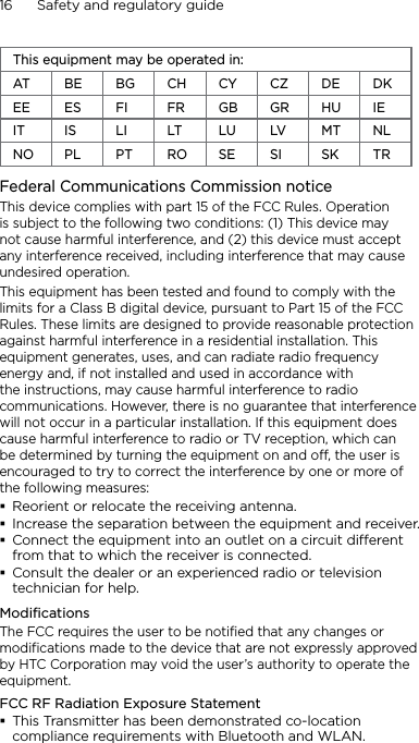 16      Safety and regulatory guideThis equipment may be operated in:AT BE BG CH CY CZ DE DKEE ES FI FR GB GR HU IEIT IS LI LT LU LV MT NLNO PL PT RO SE SI SK TRFederal Communications Commission notice This device complies with part 15 of the FCC Rules. Operation is subject to the following two conditions: (1) This device may not cause harmful interference, and (2) this device must accept any interference received, including interference that may cause undesired operation.This equipment has been tested and found to comply with the limits for a Class B digital device, pursuant to Part 15 of the FCC Rules. These limits are designed to provide reasonable protection against harmful interference in a residential installation. This equipment generates, uses, and can radiate radio frequency energy and, if not installed and used in accordance with the instructions, may cause harmful interference to radio communications. However, there is no guarantee that interference will not occur in a particular installation. If this equipment does cause harmful interference to radio or TV reception, which can be determined by turning the equipment on and off, the user is encouraged to try to correct the interference by one or more of the following measures:Reorient or relocate the receiving antenna. Increase the separation between the equipment and receiver.Connect the equipment into an outlet on a circuit dierent from that to which the receiver is connected.Consult the dealer or an experienced radio or television technician for help. ModificationsThe FCC requires the user to be notified that any changes or modifications made to the device that are not expressly approved by HTC Corporation may void the user’s authority to operate the equipment.FCC RF Radiation Exposure StatementThis Transmitter has been demonstrated co-location compliance requirements with Bluetooth and WLAN.