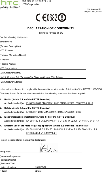 23, Xinghua Rd.,Taoyuan 330, Taiwanֻၲ୯ሞႝηިҽԖज़Ϧљ      HTC CorporationDECLARATION OF CONFORMITYIntended for use in EUFor the following equipment:(Product Description)Smartphone                                                                                                                (Product Marketing Name)HTC Explorer                                                                                (Product Name)PJ03100                                                                                           (Manufacturer Name)HTC Corporation                                      (Manufacturer Address)No.23, Xinghua Rd., Taoyuan City, Taoyuan County 330, Taiwan.       is  herewith  confirmed to  comply with  the essential  requirements of  Article 3 of  the R&amp;TTE  1999/5/EC Directive, if used for its intended use and that the following standards has been applied:1. Health (Article 3.1.a of the R&amp;TTE Directive)Applied standard(s):   2. Safety (Article 3.1.a of the R&amp;TTE Directive)EN50360:2001,EN 62209-1:2006,EN62311:2008, EN 62209-2:2010        Applied standard(s):3. Electromagnetic compatibility (Article 3.1.b of the R&amp;TTE Directive)EN60950-1:2006+A11:2009+A1:2010, EN50332-1:2000Applied standard(s):4. Efficient use of the radio frequency spectrum (Article 3.2 of the R&amp;TTE Directive)EN 301 489-1 V1.8.1/-3 V1.4.1/-7 V1.3.1/-17 V2.1.1 /-24 V1.5.1/-34 V1.1.1Applied standard(s):                                            EN 301 511 V9.0.2, EN 301 908-1 V4.2.1/ -2 V4.2.1, EN 300 328 V1.7.1EN 300 440-1 V1.6.1/-2 V1.4.1Person responsible for making this declaration:Philip Blair                                                                                             (Name and signature)(Position / Title)Product Director               ___         (Place) (Date)United Kingdom           2011/08/22                     ____         
